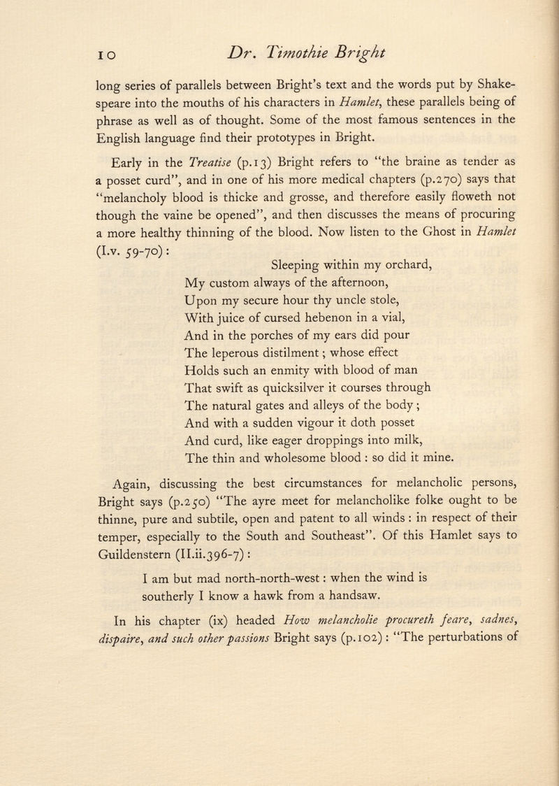 long series of parallels between Bright's text and the words put by Shake speare into the mouths of his characters in Hamlet , these parallels being of phrase as well as of thought. Some of the most famous sentences in the English language find their prototypes in Bright. Early in the Treatise (p. 13) Bright refers to the braine as tender as a posset curd, and in one of his more medical chapters (p. 270) says that melancholy blood is thicke and grosse, and therefore easily floweth not though the vaine be opened, and then discusses the means of procuring a more healthy thinning of the blood. Now listen to the Ghost in Hamlet (I.v. 59-70) : Sleeping within my orchard, My custom always of the afternoon, Upon my secure hour thy uncle stole, With juice of cursed hebenon in a vial, And in the porches of my ears did pour The leperous distilment ; whose effect Holds such an enmity with blood of man That swift as quicksilver it courses through The natural gates and alleys of the body ; And with a sudden vigour it doth posset And curd, like eager droppings into milk, The thin and wholesome blood : so did it mine. Again, discussing the best circumstances for melancholic persons, Bright says (p.250) The ayre meet for melancholike folke ought to be thinne, pure and subtile, open and patent to all winds : in respect of their temper, especially to the South and Southeast. Of this Hamlet says to Guildenstern (II.ii.396-7) : I am but mad north-north-west : when the wind is southerly I know a hawk from a handsaw. In his chapter (ix) headed How melancholie procureth feare, sadnes, dispaire, and such other passions Bright says (p. 102) : The perturbations of