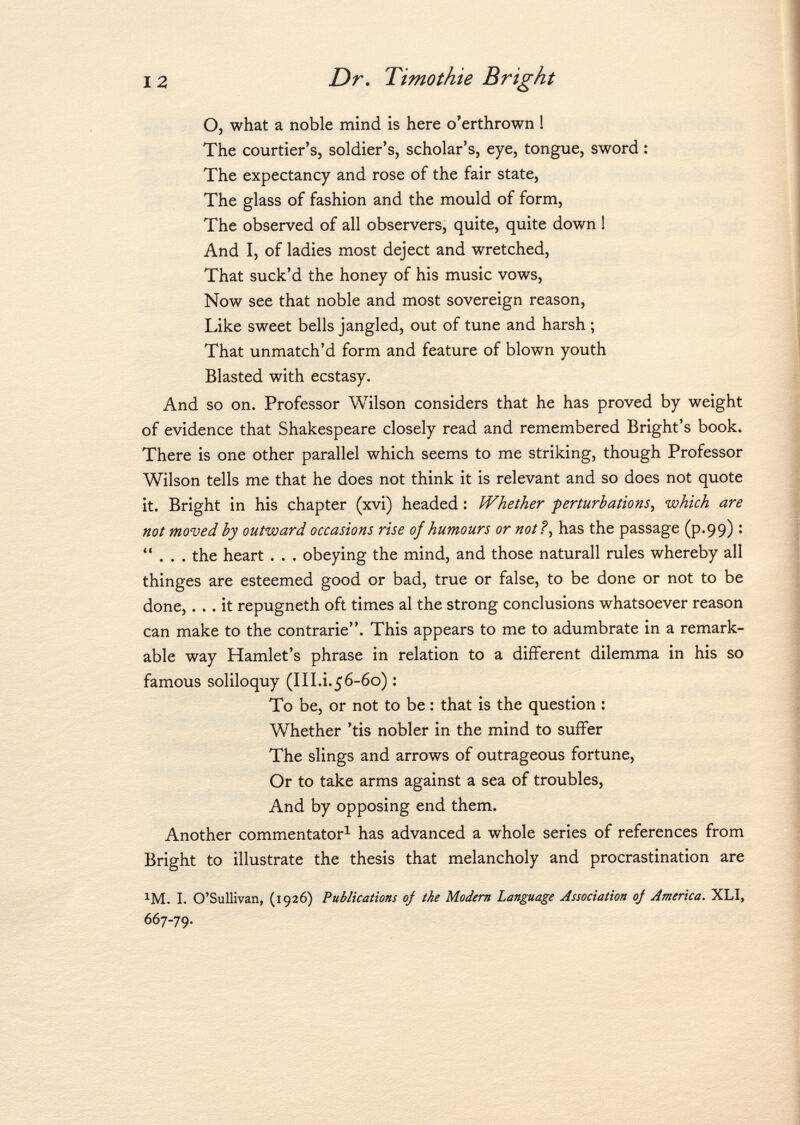 O, what a noble mind is here o'erthrown 1 The courtier's, soldier's, scholar's, eye, tongue, sword : The expectancy and rose of the fair state, The glass of fashion and the mould of form, The observed of all observers, quite, quite down ! And I, of ladies most deject and wretched, That suck'd the honey of his music vows, Now see that noble and most sovereign reason, Like sweet bells jangled, out of tune and harsh ; That unmatch'd form and feature of blown youth Blasted with ecstasy. And so on. Professor Wilson considers that he has proved by weight of evidence that Shakespeare closely read and remembered Bright's book. There is one other parallel which seems to me striking, though Professor Wilson tells me that he does not think it is relevant and so does not quote it. Bright in his chapter (xvi) headed : Whether perturbations, which are not moved by outward occasions rise of humours or not?, has the passage (p.99) :  . . . the heart . . . obeying the mind, and those naturall rules whereby all thinges are esteemed good or bad, true or false, to be done or not to be done,... it repugneth oft times al the strong conclusions whatsoever reason can make to the contrarie. This appears to me to adumbrate in a remark able way Hamlet's phrase in relation to a different dilemma in his so famous soliloquy (III.i.56-60) : To be, or not to be : that is the question : Whether 'tis nobler in the mind to suffer The slings and arrows of outrageous fortune, Or to take arms against a sea of troubles, And by opposing end them. Another commentator 1 has advanced a whole series of references from Bright to illustrate the thesis that melancholy and procrastination are 1 M. I. O'Sullivan, (1926) Publications oj the Modern Language Association oj America. XLI, 667-79.