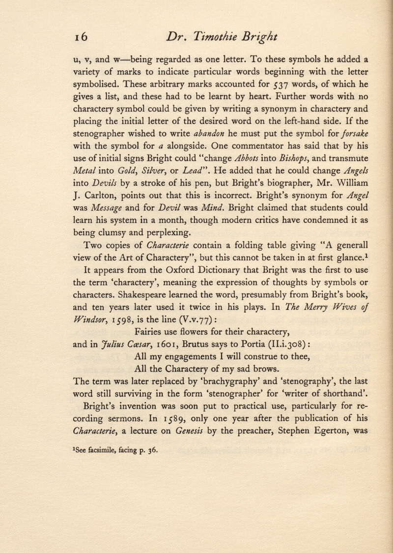 u, V, and w—being regarded as one letter. To these symbols he added a variety of marks to indicate particular words beginning with the letter symbolised. These arbitrary marks accounted for 537 words, of which he gives a list, and these had to be learnt by heart. Further words with no charactery symbol could be given by writing a synonym in charactery and placing the initial letter of the desired word on the left-hand side. If the stenographer wished to write abandon he must put the symbol for forsake with the symbol for a alongside. One commentator has said that by his use of initial signs Bright could change Abbots into Bishops , and transmute Metal into Gold, Silver , or Lead. He added that he could change Angels into Devils by a stroke of his pen, but Bright's biographer, Mr. William J. Carlton, points out that this is incorrect. Bright's synonym for Angel was Message and for Devil was Mind. Bright claimed that students could learn his system in a month, though modern critics have condemned it as being clumsy and perplexing. Two copies of Characterie contain a folding table giving A generali view of the Art of Charactery, but this cannot be taken in at first glance. 1 It appears from the Oxford Dictionary that Bright was the first to use the term 'charactery', meaning the expression of thoughts by symbols or characters. Shakespeare learned the word, presumably from Bright's book, and ten years later used it twice in his plays. In The Merry Wives oj Windsor , 1598, is the line (V.v.77) : Fairies use flowers for their charactery, and in Julius Cessar , 1601, Brutus says to Portia (II.i.308) : All my engagements I will construe to thee, All the Charactery of my sad brows. The term was later replaced by 'brachygraphy' and 'stenography', the last word still surviving in the form 'stenographer' for 'writer of shorthand'. Bright's invention was soon put to practical use, particularly for re cording sermons. In 1589, only one year after the publication of his Characterie, a lecture on Genesis by the preacher, Stephen Egerton, was 1 See facsimile, facing p. 36.