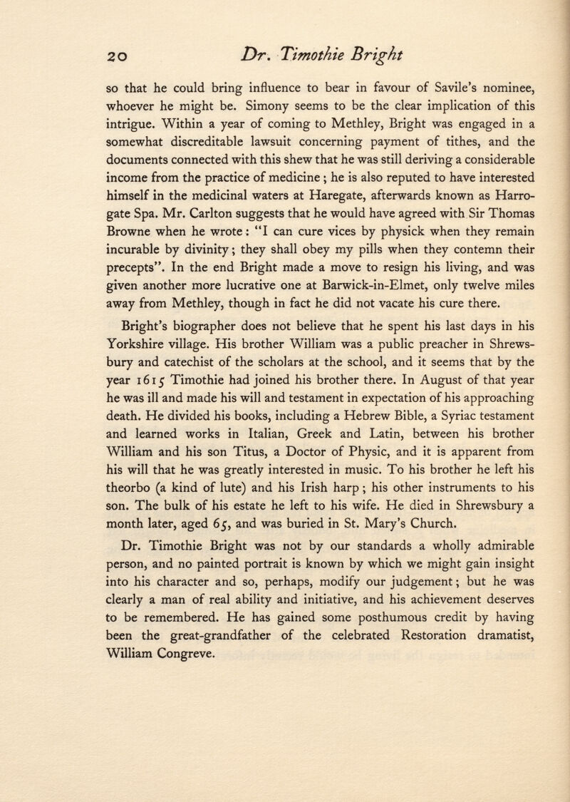 so that he could bring influence to bear in favour of Savile's nominee, whoever he might be. Simony seems to be the clear implication of this intrigue. Within a year of coming to Methley, Bright was engaged in a somewhat discreditable lawsuit concerning payment of tithes, and the documents connected with this shew that he was still deriving a considerable income from the practice of medicine ; he is also reputed to have interested himself in the medicinal waters at Haregate, afterwards known as Harro gate Spa. Mr. Carlton suggests that he would have agreed with Sir Thomas Browne when he wrote : I can cure vices by physick when they remain incurable by divinity ; they shall obey my pills when they contemn their precepts. In the end Bright made a move to resign his living, and was given another more lucrative one at Barwick-in-Elmet, only twelve miles away from Methley, though in fact he did not vacate his cure there. Bright's biographer does not believe that he spent his last days in his Yorkshire village. His brother William was a public preacher in Shrews bury and catechist of the scholars at the school, and it seems that by the year 1615 Timothie had joined his brother there. In August of that year he was ill and made his will and testament in expectation of his approaching death. He divided his books, including a Hebrew Bible, a Syriac testament and learned works in Italian, Greek and Latin, between his brother William and his son Titus, a Doctor of Physic, and it is apparent from his will that he was greatly interested in music. To his brother he left his theorbo (a kind of lute) and his Irish harp ; his other instruments to his son. The bulk of his estate he left to his wife. He died in Shrewsbury a month later, aged 65, and was buried in St. Mary's Church. Dr. Timothie Bright was not by our standards a wholly admirable person, and no painted portrait is known by which we might gain insight into his character and so, perhaps, modify our judgement ; but he was clearly a man of real ability and initiative, and his achievement deserves to be remembered. He has gained some posthumous credit by having been the great-grandfather of the celebrated Restoration dramatist, William Congreve.