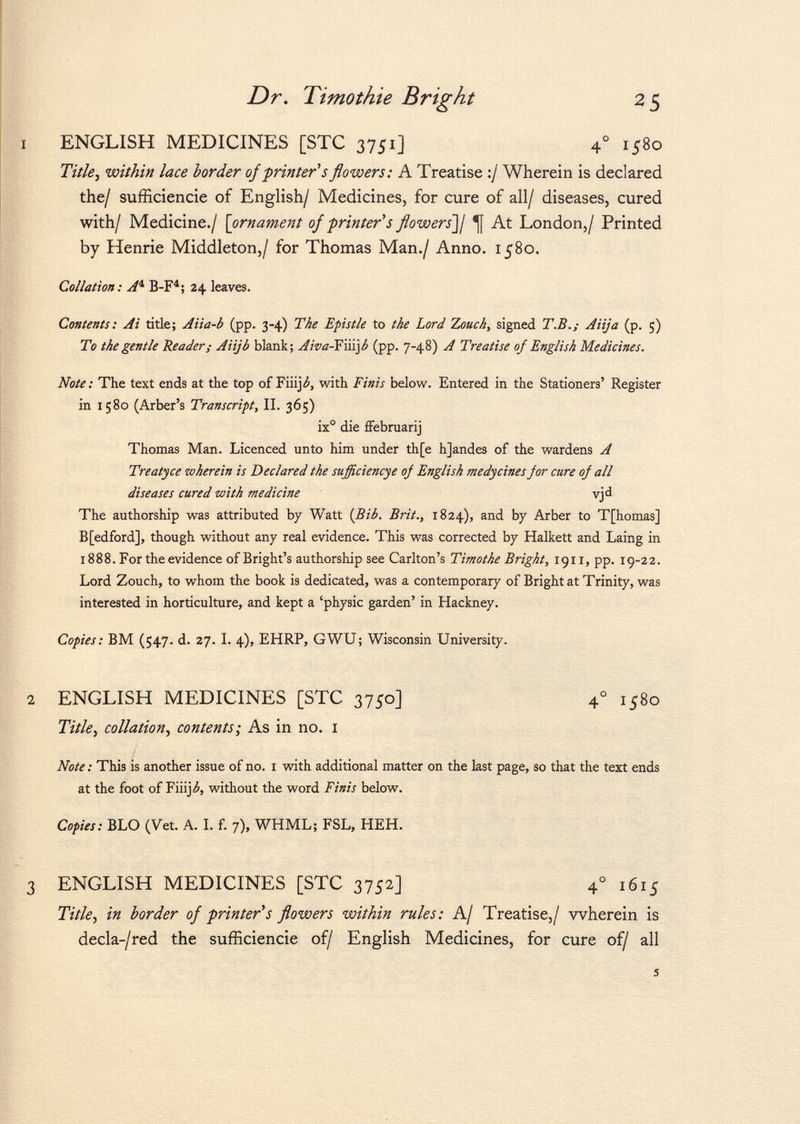 ENGLISH MEDICINES [STC 3751] 4° 1580 Title, within lace harder of printer's flowers: A Treatise :/ Wherein is declared the/ sufficiencie of English/ Medicines, for cure of all/ diseases, cured with I Medicine./ [ ornament of fruiter's flowers']/ At London,/ Printed by Henrie Middleton,/ for Thomas Man./ Anno. 1580. Collation: A 1, B-F 4 ; 24 leaves. Contents: Ai title; Aiia-b (pp. 3-4) The Epistle to the Lord 2,ouch, signed T.B.; Aiija (p. 5) To the gentle Reader; Aiijb blank; Awa-F\\i\b (pp. 7-48) A Treatise of English Medicines. Note : The text ends at the top of Fiiij¿, with Finis below. Entered in the Stationers' Register in 1580 (Arber's Transcript, II. 365) ix° die fFebruarij Thomas Man. Licenced unto him under th[e hjandes of the wardens A Treatyce wherein is Declared the sufficiencye of English medycines for cure of all diseases cured with medicine vjd The authorship was attributed by Watt (Bib. Brit., 1824), and by Arber to T[homas] B[edford], though without any real evidence. This was corrected by Halkett and Laing in 1888. For the evidence of Bright's authorship see Carlton's Timothe Bright, 1911, pp. 19-22. Lord Zouch, to whom the book is dedicated, was a contemporary of Bright at Trinity, was interested in horticulture, and kept a 'physic garden' in Hackney. Copies: BM (547. d. 27. I. 4), EHRP, GWU; Wisconsin University. ENGLISH MEDICINES [STC 3750] 4 0 1580 Title, collation, contents; As in no. 1 Note : This is another issue of no. I with additional matter on the last page, so that the text ends at the foot of Fiiij¿, without the word Finis below. Copies: BLO (Vet. A. I. f. 7), WHML; FSL, HEH. ENGLISH MEDICINES [STC 3752] 4 ° 1615 Title, in border of printer*s flowers within rules: A/ Treatise,/ wherein is decla-/red the sufficiencie of/ English Medicines, for cure of/ all