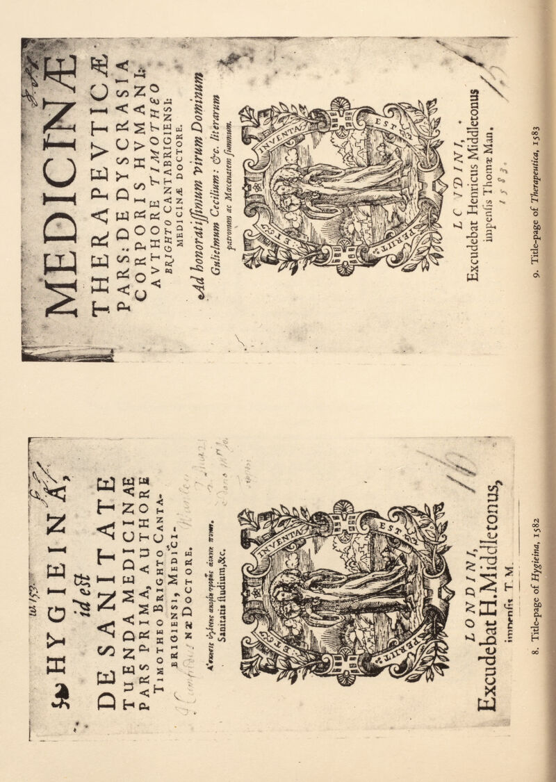 iti jkiHYG I E I N X? id eíl DE SANITATE TUENDA MEDICINAE PARS PRIMA, AUTHORE T imotheo B rxghto C anta. brioiensi, M edici- f, J nï D oct ore. A'fiutcle ùyietnc axajj/# «s*w* Vinn. Siniucii iludium,&c. LO N D 1 N /, / Excudebat H. M ideile tonus, itnrvniìt T M. 8. Title-page of Hygieina, 1582 MEDICTN/E THERAPEVTICTE P A R S: D E DYSCR ASI A CORPORIS HVMAN I; AVTHORE rI MOTH £ O BRIGHT 0 CANTABRIGIENSI: MEDICINA DOCTORE. tAd bonoratïjfwmm Virum Dominum G m Helmut» Cecilium: &c. lit er arum patronum ac Macemtem fumnmm. v.. . Il LC 7 7) IN /, . Excudebat Henricus Middletonus [ impeniis Thorn« Mao. / 's S S , ' ' ' 9. Title-page of Therapeuíica, 1583