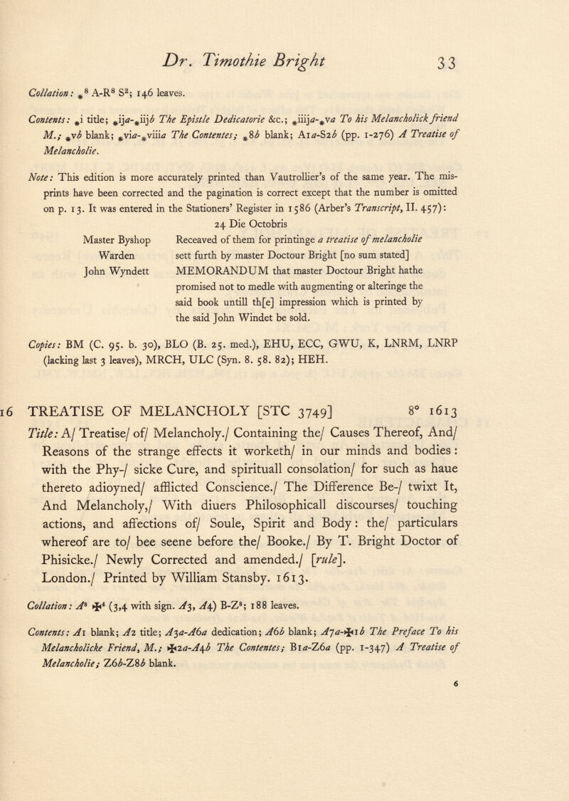 Collation: # 8 A-R 8 S 2 ; 146 leaves. Contents : title; # ija- # iij¿ The Epistle Dedicatorie &c.; ^iiij a-¿va To his Melancholick friend M.; ¿vb blank; #via- ^viiia The Contentes; # 8 b blank; Aia-Szb (pp. 1-276) A Treatise of Melancholie. Note: This edition is more accurately printed than Vautrollier's of the same year. The mis prints have been corrected and the pagination is correct except that the number is omitted on p. 13. It was entered in the Stationers' Register in 1586 (Arber's Transcript, II. 457): 24 Die Octobris Master Byshop Receaved of them for printinge a treatise of melancholie Warden sett furth by master Doctour Bright [no sum stated] John Wyndett MEMORANDUM that master Doctour Bright hathe promised not to medie with augmenting or alteringe the said book untili th[e] impression which is printed by the said John Windet be sold. Copies: BM (C. 95. b. 30), BLO (B. 25. med.), EHU, ECC, GWU, K, LNRM, LNRP (lacking last 3 leaves), MRCH, ULC (Syn. 8. 58. 82); HEH. TREATISE OF MELANCHOLY [STC 3749] 8° 1613 Title: A/ Treatise/ of/ Melancholy./ Containing the/ Causes Thereof, And/ Reasons of the strange effects it worketh/ in our minds and bodies : with the Phy-/ sicke Cure, and spirituali consolation/ for such as haue thereto adioyned/ afflicted Conscience./ The Difference Be-/ twixt It, And Melancholy,/ With diuers Philosophicall discourses/ touching actions, and affections of/ Soule, Spirit and Body : the/ particulars whereof are to/ bee seene before the/ Booke./ By T. Bright Doctor of Phisicke./ Newly Corrected and amended./ [rule]. London./ Printed by William Stansby. 1613. Collation: A 8 >fi 4 (3,4 with sign. At,, A4.) B-Z 8 ; 188 leaves. Contents: A 1 blank; A2 title; A^a-A6a dedication; A6b blank; Aja-^ib The Preface To his Melancholicke Friend, M.¡ <ifcïa-A\b The Contentes; Bia-Z6ß (pp. 1-347) A Treatise of Melancholie ; Z6¿-Z8¿ blank.