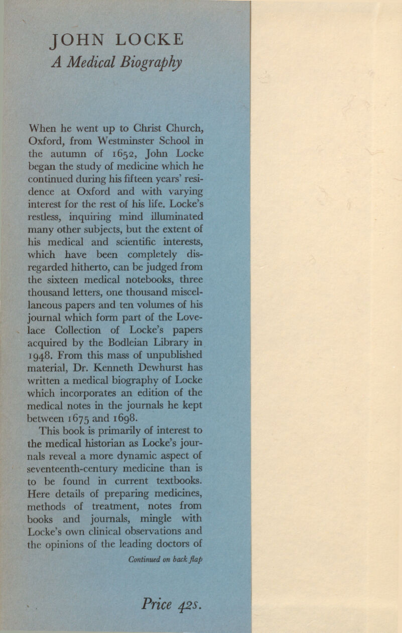 JOHN LOCKE A Medical Biography When he went up to Christ Church, Oxford, from Westminster School in the autumn of 1652, John Locke began the study of medicine which he continued during his fifteen years' resi dence at Oxford and with varying interest for the rest of his life. Locke's restless, inquiring mind illuminated many other subjects, but the extent of his medical and scientific interests, which have been completely dis regarded hitherto, can be judged from the sixteen medical notebooks, three thousand letters, one thousand miscel laneous papers and ten volumes of his journal which form part of the Love lace Collection of Locke's papers acquired by the Bodleian Library in 1948. From this mass of unpublished material, Dr. Kenneth Dewhurst has written a medical biography of Locke which incorporates an edition of the medical notes in the journals he kept between 1675 and 1698. This book is primarily of interest to the medical historian as Locke's jour nals reveal a more dynamic aspect of seventeenth-century medicine than is to be found in current textbooks. Here details of preparing medicines, methods of treatment, notes from books and journals, mingle with Locke's own clinical observations and the opinions of the leading doctors of Continued on back flap Price 42s.