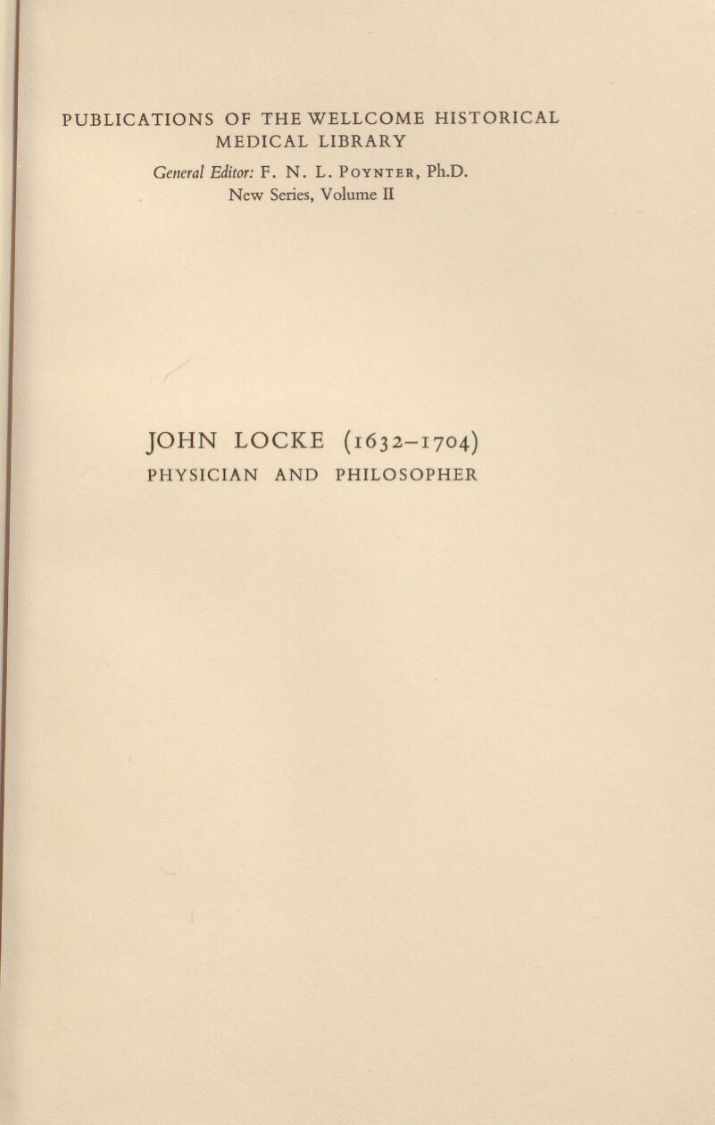 PUBLICATIONS OF THE WELLCOME HISTORICAL MEDICAL LIBRARY General Editor: F. N. L. Poynter , Ph.D. New Series, Volume II JOHN LOCKE (1632-1704) PHYSICIAN AND PHILOSOPHER