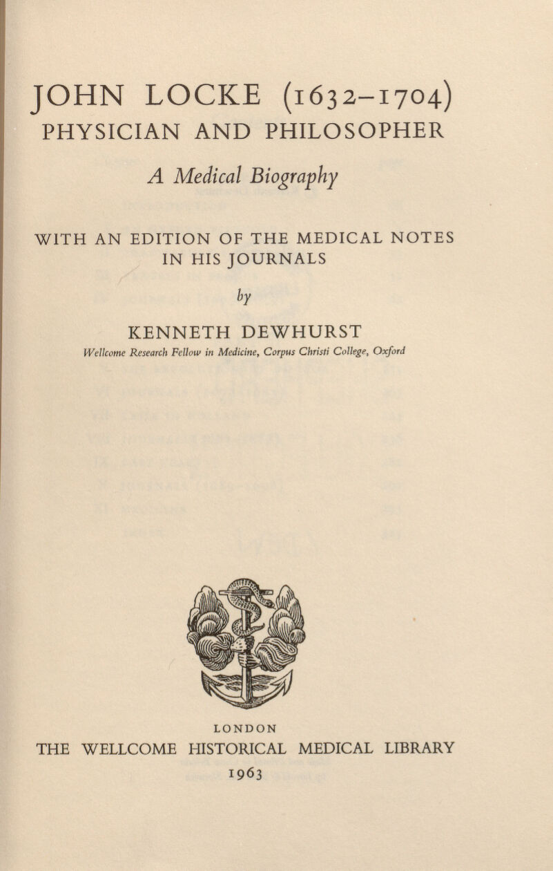 JOHN LOCKE (1632-1704) PHYSICIAN AND PHILOSOPHER A Medical Biography WITH AN EDITION OF THE MEDICAL NOTES IN HIS JOURNALS by KENNETH DEWHURST Wellcome Research Fellow in Medicine, Corpus Christi College, Oxford LONDON THE WELLCOME HISTORICAL MEDICAL LIBRARY 1963