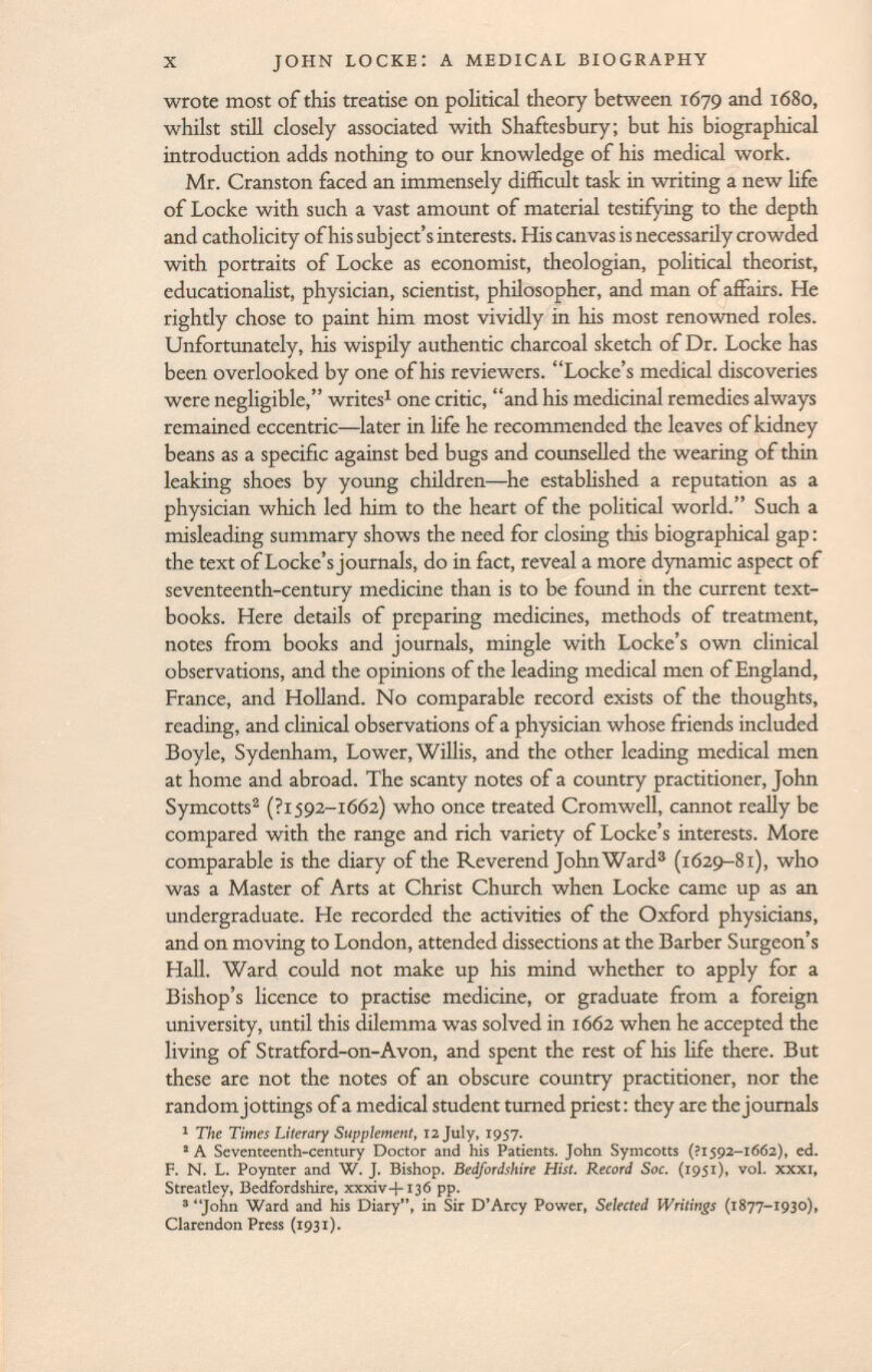 wrote most of this treatise on political theory between 1679 and 1680, whilst still closely associated with Shaftesbury; but his biographical introduction adds nothing to our knowledge of his medical work. Mr. Cranston faced an immensely difficult task in writing a new life of Locke with such a vast amount of material testifying to the depth and catholicity of his subject's interests. His canvas is necessarily crowded with portraits of Locke as economist, theologian, political theorist, educationalist, physician, scientist, philosopher, and man of affairs. He righdy chose to paint him most vividly in his most renowned roles. Unfortunately, his wispily authentic charcoal sketch of Dr. Locke has been overlooked by one of his reviewers. Locke's medical discoveries were negligible, writes 1 one critic, and his medicinal remedies always remained eccentric—later in life he recommended the leaves of kidney beans as a specific against bed bugs and counselled the wearing of thin leaking shoes by young children—he established a reputation as a physician which led him to the heart of the political world. Such a misleading summary shows the need for closing this biographical gap : the text of Locke's journals, do in fact, reveal a more dynamic aspect of seventeenth-century medicine than is to be found in the current text books. Here details of preparing medicines, methods of treatment, notes from books and journals, mingle with Locke's own clinical observations, and the opinions of the leading medical men of England, France, and Holland. No comparable record exists of the thoughts, reading, and clinical observations of a physician whose friends included Boyle, Sydenham, Lower, Willis, and the other leading medical men at home and abroad. The scanty notes of a country practitioner, John Symcotts 2 (?I 592- i 6 ó 2) who once treated Cromwell, cannot really be compared with the range and rich variety of Locke's interests. More comparable is the diary of the Reverend John Ward 3 (1629-81), who was a Master of Arts at Christ Church when Locke came up as an undergraduate. He recorded the activities of the Oxford physicians, and on moving to London, attended dissections at the Barber Surgeon's Hall. Ward could not make up his mind whether to apply for a Bishop's licence to practise medicine, or graduate from a foreign university, until this dilemma was solved in 1662 when he accepted the living of Stratford-on-Avon, and spent the rest of his life there. But these are not the notes of an obscure country practitioner, nor the random jottings of a medical student turned priest: they are the journals 1 The Times Literary Supplement, 12 July, 1957. 2 A Seventeenth-century Doctor and his Patients. John Symcotts (?i 592-1662), ed. F. N. L. Poynter and W. J. Bishop. Bedfordshire Hist. Record Soc. (1951), vol. xxxi, Streatley, Bedfordshire, xxxiv-l-136 pp. 3 John Ward and his Diary, in Sir D'Arcy Power, Selected Writings (1877-1930), Clarendon Press (1931).