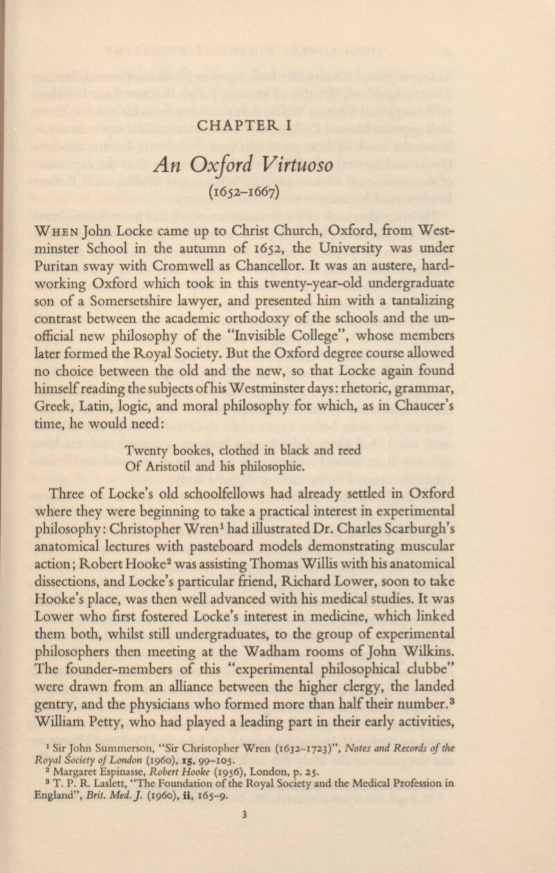 CHAPTER I An Oxford Virtuoso (1652-1667) When John Locke came up to Christ Church, Oxford, from West minster School in the autumn of 1652, the University was under Puritan sway with Cromwell as Chancellor. It was an austere, hard working Oxford which took in this twenty-year-old undergraduate son of a Somersetshire lawyer, and presented him with a tantalizing contrast between the academic orthodoxy of the schools and the un official new philosophy of the Invisible College, whose members later formed the Royal Society. But the Oxford degree course allowed no choice between the old and the new, so that Locke again found himself reading the subjects of his Westminster days : rhetoric, grammar, Greek, Latin, logic, and moral philosophy for which, as in Chaucer's time, he would need : Twenty bookes, clothed in black and reed Of Aristotil and his philosophie. Three of Locke's old schoolfellows had already settled in Oxford where they were beginning to take a practical interest in experimental philosophy: Christopher Wren 1 had illustrated Dr. Charles Scarburgh's anatomical lectures with pasteboard models demonstrating muscular action; Robert Hooke 2 was assisting Thomas Willis with his anatomical dissections, and Locke's particular friend, Richard Lower, soon to take Hooke's place, was then well advanced with his medical studies. It was Lower who first fostered Locke's interest in medicine, which linked them both, whilst still undergraduates, to the group of experimental philosophers then meeting at the Wadham rooms of John Wilkins. The founder-members of this experimental philosophical clubbe were drawn from an alliance between the higher clergy, the landed gentry, and the physicians who formed more than half their number. 3 William Petty, who had played a leading part in their early activities, 1 Sir John Summerson, Sir Christopher Wren (1632-1723), Notes and Records of the Royal Society of London (i960), 15, 99-105. 2 Margaret Espinasse, Robert Hooke (1956), London, p. 25. 3 T. P. R. Laslett, The Foundation of the Royal Society and the Medical Profession in England, Brit. Med. J. (i960), ii, 165-9.