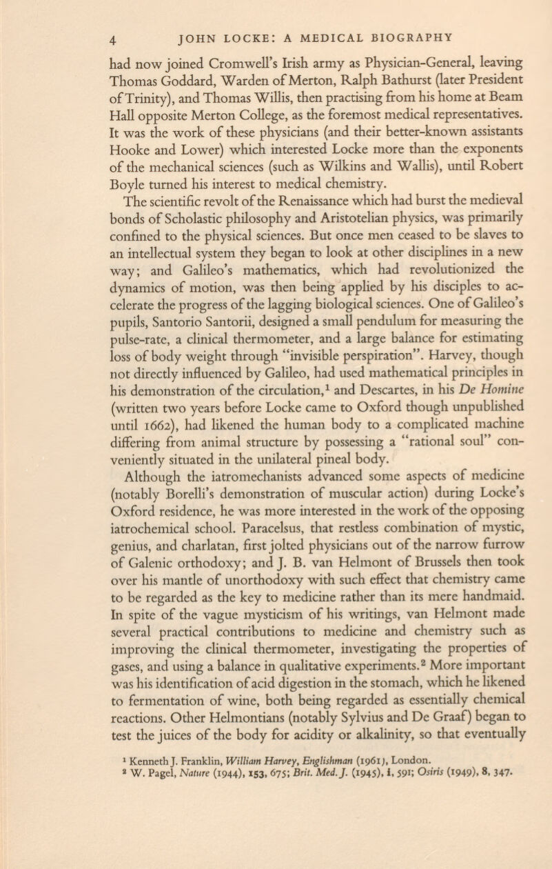 had now joined Cromwell's Irish army as Physician-General, leaving Thomas Goddard, Warden of Merton, Ralph Bathurst (later President of Trinity), and Thomas Willis, then practising from his home at Beam Hall opposite Merton College, as the foremost medical representatives. It was the work of these physicians (and their better-known assistants Hooke and Lower) which interested Locke more than the exponents of the mechanical sciences (such as Wilkins and Wallis), until Robert Boyle turned his interest to medical chemistry. The scientific revolt of the Renaissance which had burst the medieval bonds of Scholastic philosophy and Aristotelian physics, was primarily confined to the physical sciences. But once men ceased to be slaves to an intellectual system they began to look at other disciplines in a new way; and Galileo's mathematics, which had revolutionized the dynamics of motion, was then being applied by his disciples to ac celerate the progress of the lagging biological sciences. One of Galileo's pupils, Santorio Santorii, designed a small pendulum for measuring the pulse-rate, a clinical thermometer, and a large balance for estimating loss of body weight through invisible perspiration. Harvey, though not directly influenced by Galileo, had used mathematical principles in his demonstration of the circulation, 1 and Descartes, in his De Homine (written two years before Locke came to Oxford though unpublished until 1662), had likened the human body to a complicated machine differing from animal structure by possessing a rational soul con veniently situated in the unilateral pineal body. Although the iatromechanists advanced some aspects of medicine (notably Borelli's demonstration of muscular action) during Locke's Oxford residence, he was more interested in the work of the opposing iatrochemical school. Paracelsus, that restless combination of mystic, genius, and charlatan, first jolted physicians out of the narrow furrow of Galenic orthodoxy; and J. B. van Helmont of Brussels then took over his mantle of unorthodoxy with such effect that chemistry came to be regarded as the key to medicine rather than its mere handmaid. In spite of the vague mysticism of his writings, van Helmont made several practical contributions to medicine and chemistry such as improving the clinical thermometer, investigating the properties of gases, and using a balance in qualitative experiments. 2 More important was his identification of acid digestion in the stomach, which he likened to fermentation of wine, both being regarded as essentially chemical reactions. Other Helmontians (notably Sylvius and De Graaf ) began to test the juices of the body for acidity or alkalinity, so that eventually 1 Kenneth J. Franklin, William Harvey, Englishman (1961 ), London. 2 W. Pagel, Nature (1944), 153, 675; Brit. Med. J. (1945), i, 591; Osiris (i949)> 8, 347.