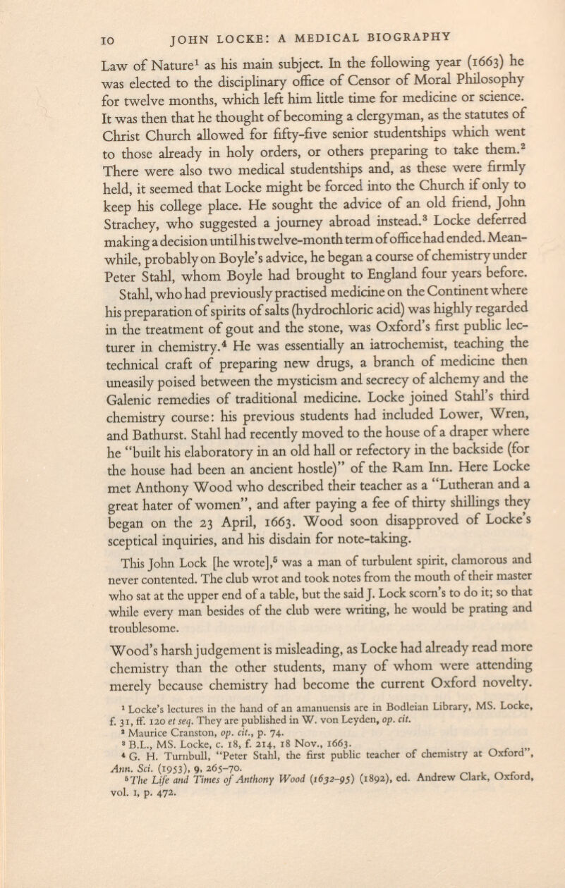 Law of Nature 1 as his main subject. In the following year (1663) he was elected to the disciplinary office of Censor of Moral Philosophy for twelve months, which left him little time for medicine or science. It was then that he thought of becoming a clergyman, as the statutes of Christ Church allowed for fifty-five senior studentships which went to those already in holy orders, or others preparing to take them. 2 There were also two medical studentships and, as these were firmly held, it seemed that Locke might be forced into the Church if only to keep his college place. He sought the advice of an old friend, John Strachey, who suggested a journey abroad instead. 3 Locke deferred making a decision until his twelve-month term of office had ended. Mean while, probably on Boyle's advice, he began a course of chemistry under Peter Stahl, whom Boyle had brought to England four years before. S tahl, who had previously practised medicine on the Continent where his preparation of spirits of salts (hydrochloric acid) was highly regarded in the treatment of gout and the stone, was Oxford's first public lec turer in chemistry. 4 He was essentially an iatrochemist, teaching the technical craft of preparing new drugs, a branch of medicine then uneasily poised between the mysticism and secrecy of alchemy and the Galenic remedies of traditional medicine. Locke joined Stahl's third chemistry course: his previous students had included Lower, Wren, and Bathurst. Stahl had recently moved to the house of a draper where he built his elaboratory in an old hall or refectory in the backside (for the house had been an ancient hostie) of the Ram Inn. Here Locke met Anthony Wood who described their teacher as a Lutheran and a great hater of women, and after paying a fee of thirty shillings they began on the 23 April, 1663. Wood soon disapproved of Locke's sceptical inquiries, and his disdain for note-taking. This John Lock [he wrote], 5 was a man of turbulent spirit, clamorous and never contented. The club wrot and took notes from the mouth of their master who sat at the upper end of a table, but the said J. Lock scorn's to do it; so that while every man besides of the club were writing, he would be prating and troublesome. Wood's harsh judgement is misleading, as Locke had already read more chemistry than the other students, many of whom were attending merely because chemistry had become the current Oxford novelty. 1 Locke's lectures in the hand of an amanuensis are in Bodleian Library, MS. Locke, f. 31, ff. 120 et seq. They are published in W. von Leyden, op. cit. 2 Maurice Cranston, op. cit., p. 74. 3 B.L., MS. Locke, c. 18, f. 214, 18 Nov., 1663. 4 G. H. Turnbull, Peter Stahl, the first public teacher of chemistry at Oxford, Ann. Sci. (1953), 9, 265-70. 5 The Life and Times of Anthony Wood (1632-95) (1892), ed. Andrew Clark, Oxford, vol. i, p. 472.