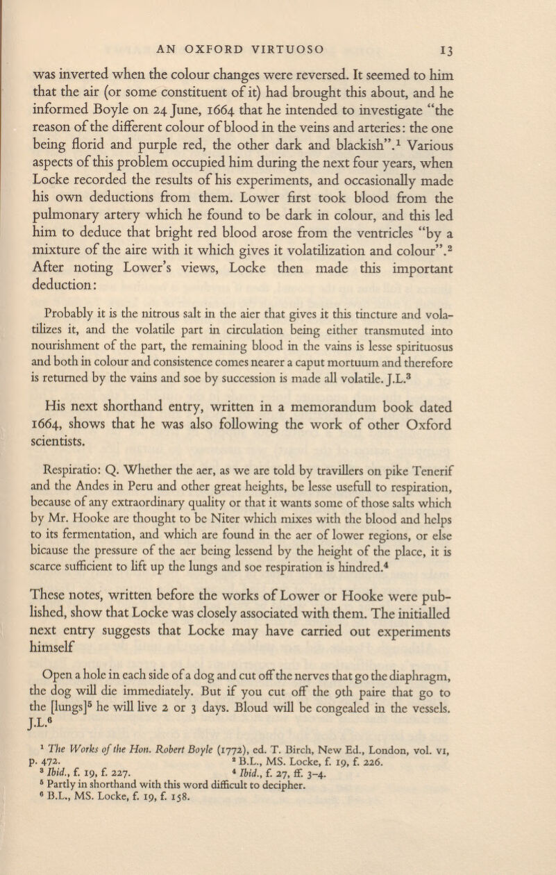 was inverted when the colour changes were reversed. It seemed to him that the air (or some constituent of it) had brought this about, and he informed Boyle on 24 June, 1664 that he intended to investigate the reason of the different colour of blood in the veins and arteries : the one being florid and purple red, the other dark and blackish. 1 Various aspects of this problem occupied him during the next four years, when Locke recorded the results of his experiments, and occasionally made his own deductions from them. Lower first took blood from the pulmonary artery which he found to be dark in colour, and this led him to deduce that bright red blood arose from the ventricles by a mixture of the aire with it which gives it volatilization and colour. 2 After noting Lower's views, Locke then made this important deduction : Probably it is the nitrous salt in the aier that gives it this tincture and vola tilizes it, and the volatile part in circulation being either transmuted into nourishment of the part, the remaining blood in the vains is lesse spirituosus and both in colour and consistence comes nearer a caput mortuum and therefore is returned by the vains and soe by succession is made all volatile. J.L. 3 His next shorthand entry, written in a memorandum book dated 1664, shows that he was also following the work of other Oxford scientists. Respiratio: Q. Whether the aer, as we are told by travillers on pike Tenerif and the Andes in Peru and other great heights, be lesse usefull to respiration, because of any extraordinary quality or that it wants some of those salts which by Mr. Hooke are thought to be Niter which mixes with the blood and helps to its fermentation, and which are found in the aer of lower regions, or else bicause the pressure of the aer being lessend by the height of the place, it is scarce sufficient to lift up the lungs and soe respiration is hindred. 4 These notes, written before the works of Lower or Hooke were pub lished, show that Locke was closely associated with them. The initialled next entry suggests that Locke may have carried out experiments himself Open a hole in each side of a dog and cut off the nerves that go the diaphragm, the dog will die immediately. But if you cut off the 9th paire that go to the [lungs] 5 he will live 2 or 3 days. Bloud will be congealed in the vessels. J.L.« 1 The Works of the Hon. Robert Boyle (1772), ed. T. Birch, New Ed., London, Vol. VI, p. 472. 2 B.L., MS. Locke, f. 19, f. 226. 3 Ibid., f. 19, f. 227. 1 Ibid., f. 27, ff. 3-4. 6 Partly in shorthand with this word difficult to decipher. 6 B.L., MS. Locke, f. 19, f. 158.