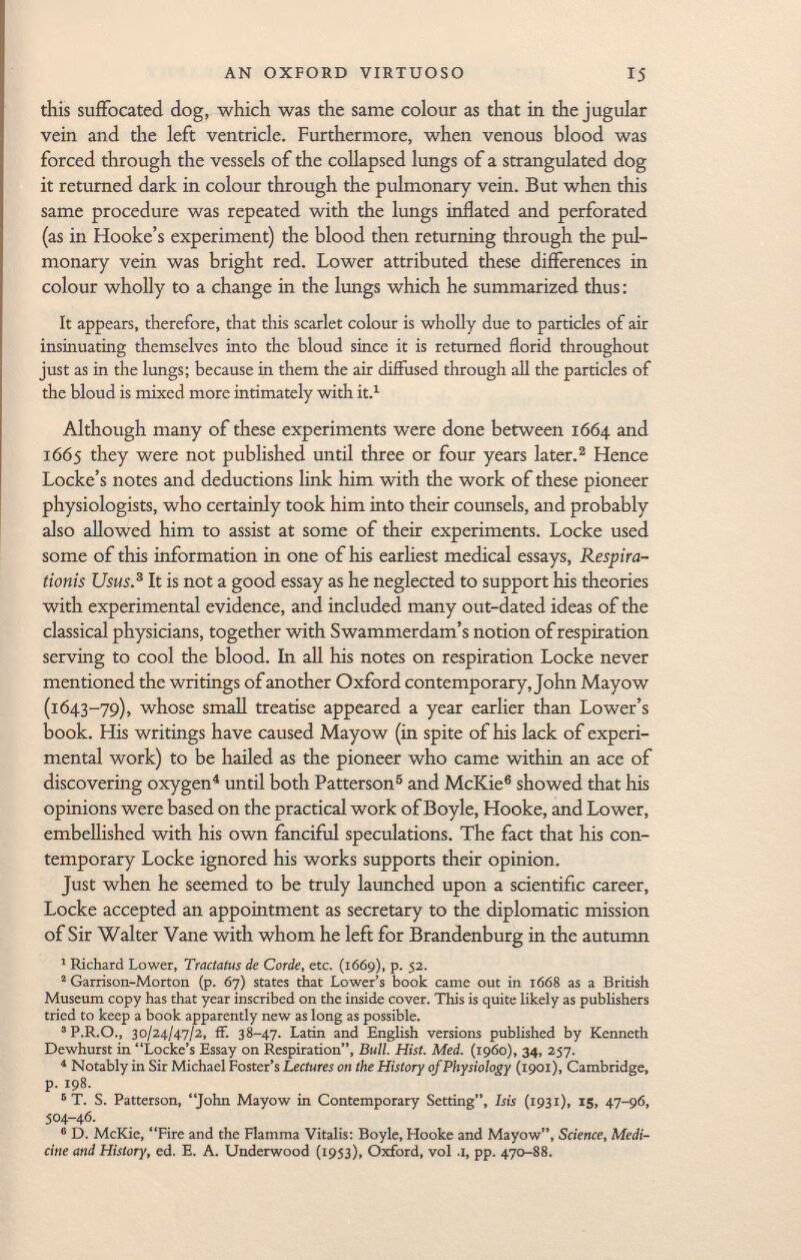 this suffocated dog, which was the same colour as that in the jugular vein and the left ventricle. Furthermore, when venous blood was forced through the vessels of the collapsed lungs of a strangulated dog it returned dark in colour through the pulmonary vein. But when this same procedure was repeated with the lungs inflated and perforated (as in Hooke's experiment) the blood then returning through the pul monary vein was bright red. Lower attributed these differences in colour wholly to a change in the lungs which he summarized thus : It appears, therefore, that this scarlet colour is wholly due to particles of air insinuating themselves into the bloud since it is returned florid throughout just as in the lungs; because in them the air diffused through all the particles of the bloud is mixed more intimately with it. 1 Although many of these experiments were done between 1664 and 1665 they were not published until three or four years later. 3 Hence Locke's notes and deductions link him with the work of these pioneer physiologists, who certainly took him into their counsels, and probably also allowed him to assist at some of their experiments. Locke used some of this information in one of his earliest medical essays, Respira- tionis Usus. 3 It is not a good essay as he neglected to support his theories with experimental evidence, and included many out-dated ideas of the classical physicians, together with Swammerdam's notion of respiration serving to cool the blood. In all his notes on respiration Locke never mentioned the writings of another Oxford contemporary, John Mayow (1643-79), whose small treatise appeared a year earlier than Lower's book. His writings have caused Mayow (in spite of his lack of experi mental work) to be hailed as the pioneer who came within an ace of discovering oxygen 4 until both Patterson 5 and McKie 6 showed that his opinions were based on the practical work of Boyle, Hooke, and Lower, embellished with his own fanciful speculations. The fact that his con temporary Locke ignored his works supports their opinion. Just when he seemed to be truly launched upon a scientific career, Locke accepted an appointment as secretary to the diplomatic mission of Sir Walter Vane with whom he left for Brandenburg in the autumn 1 Richard Lower, Tractatus de Corde , etc. (1669), p. 52. 2 Garrison-Morton (p. 67) states that Lower's book came out in 1668 as a British Museum copy has that year inscribed on the inside cover. This is quite likely as publishers tried to keep a book apparently new as long as possible. 3 P.R.O., 30/24/47/2, fF. 38-47. Latin and English versions published by Kenneth Dewhurst in Locke's Essay on Respiration, Bull. Hist. Med. (i960), 34, 257. 4 Notably in Sir Michael Foster's Lectures on the History of Physiology (1901), Cambridge, p. 198. 5 T. S. Patterson, John Mayow in Contemporary Setting, Isis (193 1), 15, 47-96, 504-46. 6 D. McKie, Fire and the Fiamma Vitalis: Boyle, Hooke and Mayow, Science, Medi cine and History , ed. E. A. Underwood (1953), Oxford, vol .1, pp. 470-88.