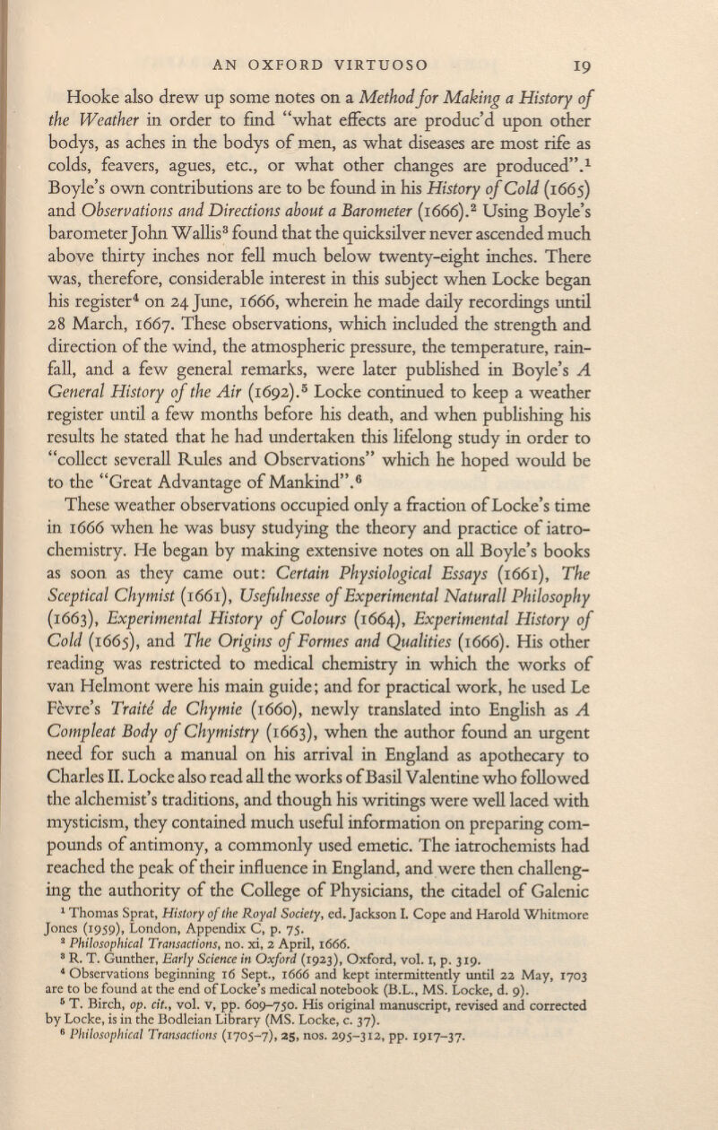 Hooke also drew up some notes on a Method for Making a History of the Weather in order to find what effects are produc'd upon other bodys, as aches in the bodys of men, as what diseases are most rife as colds, fea vers, agues, etc., or what other changes are produced. 1 Boyle's own contributions are to be found in his History of Cold (1665) and Observations and Directions about a Barometer (1666). 2 Using Boyle's barometer John Wallis 3 found that the quicksilver never ascended much above thirty inches nor fell much below twenty-eight inches. There was, therefore, considerable interest in this subject when Locke began his register 4 on 24 June, 1666, wherein he made daily recordings until 28 March, 1667. These observations, which included the strength and direction of the wind, the atmospheric pressure, the temperature, rain fall, and a few general remarks, were later published in Boyle's A General History of the Air (1692). 5 Locke continued to keep a weather register until a few months before his death, and when publishing his results he stated that he had undertaken this lifelong study in order to collect severall Rules and Observations which he hoped would be to the Great Advantage of Mankind. 6 These weather observations occupied only a fraction of Locke's time in 1 666 when he was busy studying the theory and practice of iatro- chemistry. He began by making extensive notes on all Boyle's books as soon as they came out: Certain Physiological Essays (1661), The Sceptical Chymist (1661), Usefulnesse of Experimental Naturall Philosophy (1663), Experimental History of Colours (1664), Experimental History of Cold (1665), and The Origins of Formes and Qualities (1666). His other reading was restricted to medical chemistry in which the works of van Helmont were his main guide ; and for practical work, he used Le Fèvre's Traité de Chymie (1660), newly translated into English as A Compleat Body of Chymistry (1663), when the author found an urgent need for such a manual on his arrival in England as apothecary to Charles II. Locke also read all the works of Basil Valentine who followed the alchemist's traditions, and though his writings were well laced with mysticism, they contained much useful information on preparing com pounds of antimony, a commonly used emetic. The iatrochemists had reached the peak of their influence in England, and were then challeng ing the authority of the College of Physicians, the citadel of Galenic 1 Thomas Sprat, History of the Royal Society, ed. Jackson I. Cope and Harold Whitmore Jones (1959), London, Appendix C, p. 75. 2 Philosophical Transactions, no. xi, 2 April, 1666. 3 R. T. Gunther, Early Science in Oxford (1923), Oxford, vol. I, p. 319. 4 Observations beginning 16 Sept., 1666 and kept intermittently until 22 May, 1703 are to be found at the end of Locke's medical notebook (B.L., MS. Locke, d. 9). 6 T. Birch, op. cit., vol. v, pp. 609-750. His original manuscript, revised and corrected by Locke, is in the Bodleian Library (MS. Locke, c. 37). 6 Philosophical Transactions (1705-7), 25, nos. 295-312, pp. 1917-37.