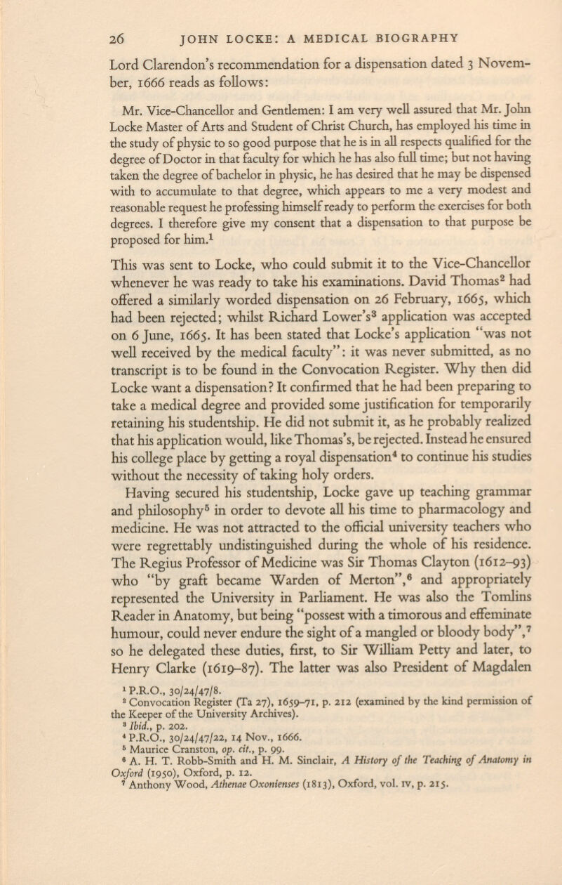 Lord Clarendon's recommendation for a dispensation dated 3 Novem ber, 1666 reads as follows : Mr. Vice-Chancellor and Gentlemen: I am very well assured that Mr. John Locke Master of Arts and Student of Christ Church, has employed his time in the study of physic to so good purpose that he is in all respects qualified for the degree of Doctor in that faculty for which he has also full time; but not having taken the degree of bachelor in physic, he has desired that he may be dispensed with to accumulate to that degree, which appears to me a very modest and reasonable request he professing himself ready to perform the exercises for both degrees. I therefore give my consent that a dispensation to that purpose be proposed for him. 1 This was sent to Locke, who could submit it to the Vice-Chancellor whenever he was ready to take his examinations. David Thomas 2 had offered a similarly worded dispensation on 26 February, 1665, which had been rejected; whilst Richard Lower's 3 application was accepted on 6 June, 1665. It has been stated that Locke's application was not well received by the medical faculty; it was never submitted, as no transcript is to be found in the Convocation Register. Why then did Locke want a dispensation? It confirmed that he had been preparing to take a medical degree and provided some justification for temporarily retaining his studentship. He did not submit it, as he probably realized that his application would, like Thomas's, be rejected. Instead he ensured his college place by getting a royal dispensation 4 to continue his studies without the necessity of taking holy orders. Having secured his studentship, Locke gave up teaching grammar and philosophy 5 in order to devote all his time to pharmacology and medicine. He was not attracted to the official university teachers who were regrettably undistinguished during the whole of his residence. The Regius Professor of Medicine was Sir Thomas Clayton (1612-93) who by graft became Warden of Merton, 6 and appropriately represented the University in Parliament. He was also the Tomlins Reader in Anatomy, but being possest with a timorous and effeminate humour, could never endure the sight of a mangled or bloody body, 7 so he delegated these duties, first, to Sir William Petty and later, to Henry Clarke (1619-87). The latter was also President of Magdalen 1 P.R.O., 30/24/47/8. 2 Convocation Register (Ta 27), 1659-71, p. 212 (examined by the kind permission of the Keeper of the University Archives). 3 Ibid., p. 202. 4 P.R.O., 30/24/47/22, 14 Nov., 1 666. 6 Maurice Cranston, op. cit., p. 99. 6 A. H. T. Robb-Smith and H. M. Sinclair, A History of the Teaching of Anatomy in Oxford (1950), Oxford, p. 12. ' Anthony Wood, Athenae Oxonienses (1813), Oxford, vol. iv, p. 215.