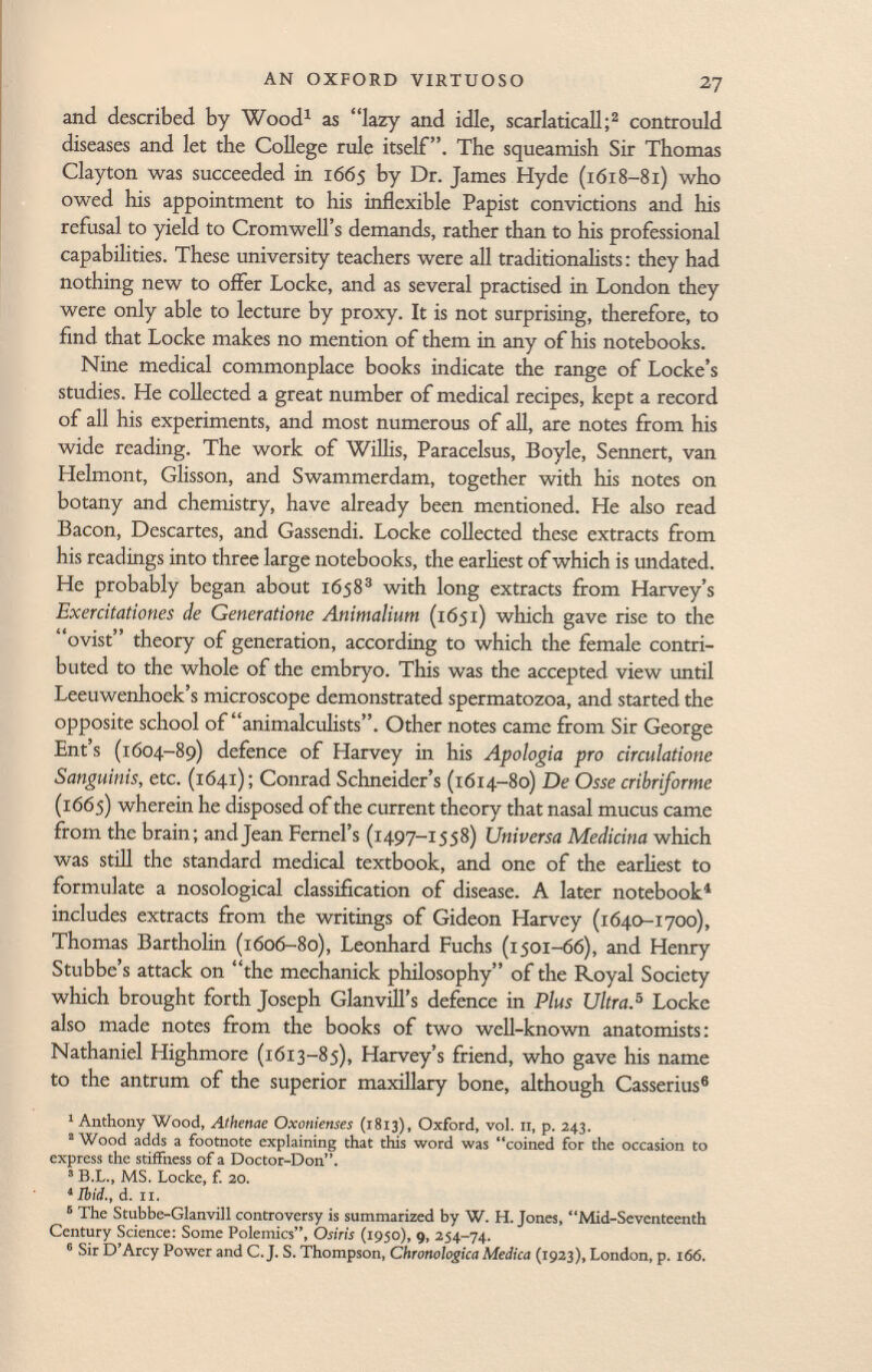 and described by Wood 1 as lazy and idle, scarlaticall; 2 contrould diseases and let the College rule itself. The squeamish Sir Thomas Clayton was succeeded in 1665 by Dr. James Hyde (1618-81) who owed his appointment to his inflexible Papist convictions and his refusal to yield to Cromwell's demands, rather than to his professional capabilities. These university teachers were all traditionalists : they had nothing new to offer Locke, and as several practised in London they were only able to lecture by proxy. It is not surprising, therefore, to find that Locke makes no mention of them in any of his notebooks. Nine medical commonplace books indicate the range of Locke's studies. He collected a great number of medical recipes, kept a record of all his experiments, and most numerous of all, are notes from his wide reading. The work of Willis, Paracelsus, Boyle, Sennert, van Helmont, Glisson, and Swammerdam, together with his notes on botany and chemistry, have already been mentioned. He also read Bacon, Descartes, and Gassendi. Locke collected these extracts from his readings into three large notebooks, the earliest of which is undated. He probably began about 1658 3 with long extracts from Harvey's Exercitationes de Generatione Animalium (1651) which gave rise to the ovist theory of generation, according to which the female contri buted to the whole of the embryo. This was the accepted view until Leeuwenhoek's microscope demonstrated spermatozoa, and started the opposite school of animalculists. Other notes came from Sir George Ent's (1604-89) defence of Harvey in his Apologia pro circulatione Sanguinis, etc. (1641); Conrad Schneider's (1614-80) De Osse cribriforme (1665) wherein he disposed of the current theory that nasal mucus came from the brain; and Jean Fernel's (1497-1558) Universa Medicina which was still the standard medical textbook, and one of the earliest to formulate a nosological classification of disease. A later notebook 4 includes extracts from the writings of Gideon Harvey (1640-1700), Thomas Bartholin (1606-80), Leonhard Fuchs (1501-66), and Henry Stubbe's attack on the mechanick philosophy of the Royal Society which brought forth Joseph Glanvill's defence in Plus Ultra. 5 Locke also made notes from the books of two well-known anatomists: Nathaniel Highmore (1613-85), Harvey's friend, who gave his name to the antrum of the superior maxillary bone, although Casserius 6 1 Anthony Wood, Athenae Oxonienses (1813), Oxford, vol. II, p. 243. 2 Wood adds a footnote explaining that this word was coined for the occasion to express the stiifness of a Doctor-Don. s B.L., MS. Locke, f. 20. ' Ibid., d. il. 6 The Stubbe-Glanvill controversy is summarized by W. H.Jones, Mid-Seventeenth Century Science: Some Polemics, Osiris (1950), 9, 254-74. 6 Sir D'Arcy Power and C.J. S. Thompson, Chronohgica Medica (1923), London, p. 166.