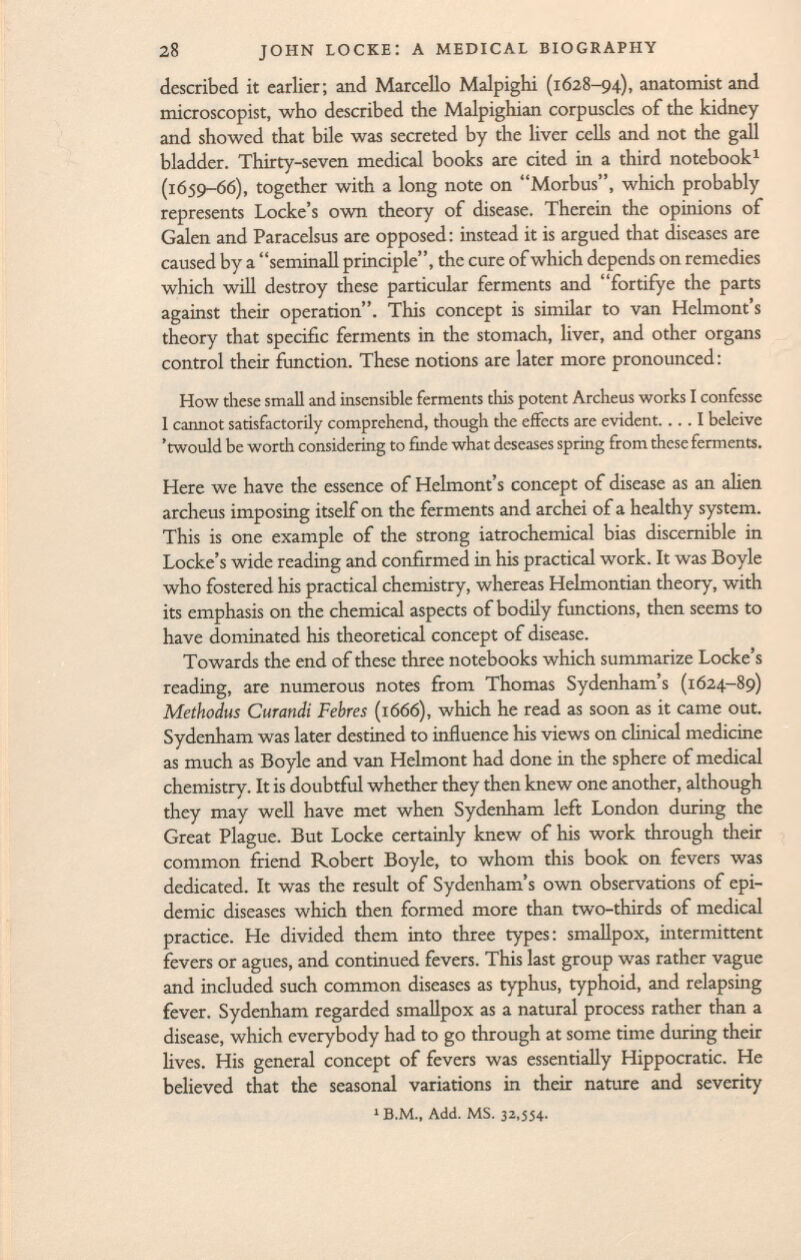 described it earlier; and Marcello Malpighi (1628-94), anatomist and microscopist, who described the Malpighian corpuscles of the kidney and showed that bile was secreted by the liver cells and not the gall bladder. Thirty-seven medical books are cited in a third notebook 1 (1659-66), together with a long note on Morbus, which probably represents Locke's own theory of disease. Therein the opinions of Galen and Paracelsus are opposed: instead it is argued that diseases are caused by a seminali principle, the cure of which depends on remedies which will destroy these particular ferments and fortifye the parts against their operation. This concept is similar to van Helmont's theory that specific ferments in the stomach, liver, and other organs control their function. These notions are later more pronounced: How these small and insensible ferments this potent Archeus works I confesse 1 cannot satisfactorily comprehend, though die effects are evident. ... I beleive 'twould be worth considering to finde what deseases spring from these ferments. Here we have the essence of Helmont's concept of disease as an alien archeus imposing itself on the ferments and archei of a healthy system. This is one example of the strong iatrochemical bias discernible in Locke's wide reading and confirmed in his practical work. It was Boyle who fostered his practical chemistry, whereas Helmontian theory, with its emphasis on the chemical aspects of bodily functions, then seems to have dominated his theoretical concept of disease. Towards the end of these three notebooks which summarize Locke's reading, are numerous notes from Thomas Sydenham's (1624-89) Methodus Curandi Febres (1666), which he read as soon as it came out. Sydenham was later destined to influence his views on clinical medicine as much as Boyle and van Helmont had done in the sphere of medical chemistry. It is doubtful whether they then knew one another, although they may well have met when Sydenham left London during the Great Plague. But Locke certainly knew of his work through their common friend Robert Boyle, to whom this book on fevers was dedicated. It was the result of Sydenham's own observations of epi demic diseases which then formed more than two-thirds of medical practice. He divided them into three types: smallpox, intermittent fevers or agues, and continued fevers. This last group was rather vague and included such common diseases as typhus, typhoid, and relapsing fever. Sydenham regarded smallpox as a natural process rather than a disease, which everybody had to go through at some time during their lives. His general concept of fevers was essentially Hippocratic. He believed that the seasonal variations in their nature and severity 1 B.M., Add. MS. 32,554.