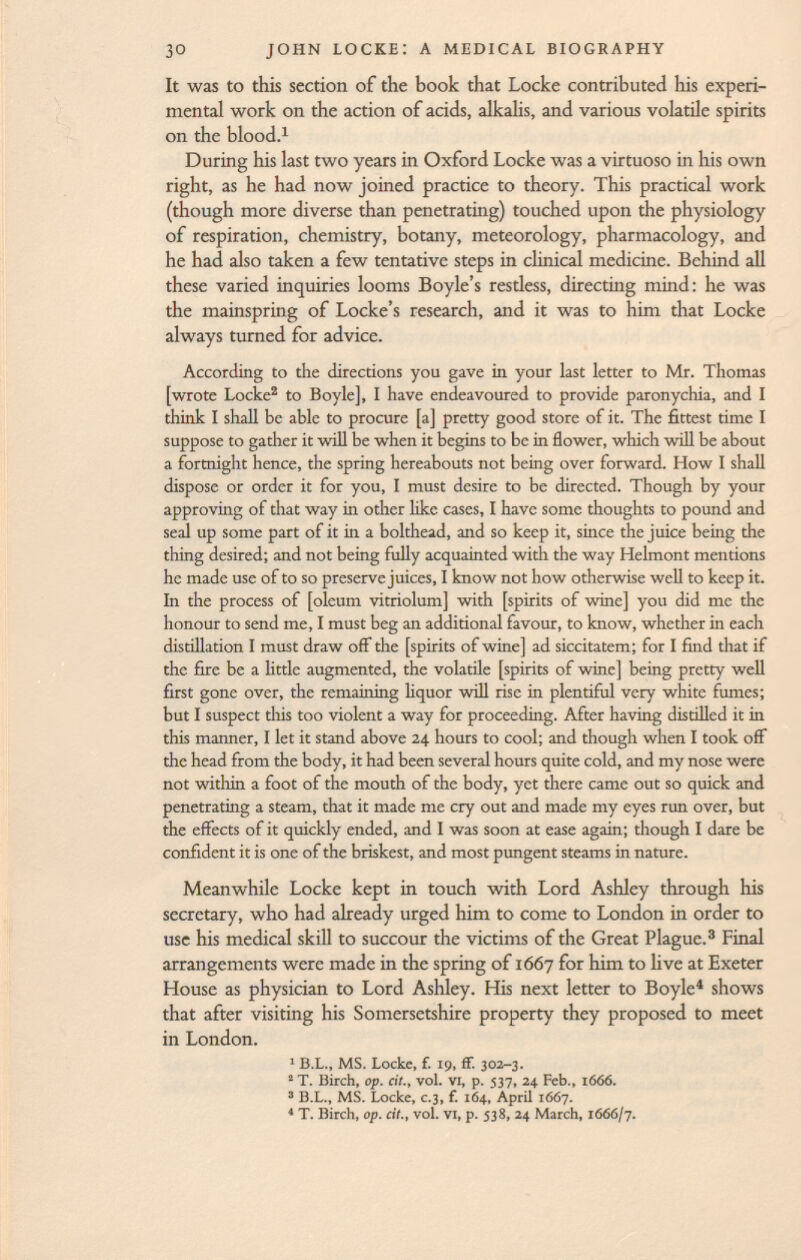 It was to this section of the book that Locke contributed his experi mental work on the action of acids, alkalis, and various volatile spirits on the blood. 1 During his last two years in Oxford Locke was a virtuoso in his own right, as he had now joined practice to theory. This practical work (though more diverse than penetrating) touched upon the physiology of respiration, chemistry, botany, meteorology, pharmacology, and he had also taken a few tentative steps in clinical medicine. Behind all these varied inquiries looms Boyle's restless, directing mind: he was the mainspring of Locke's research, and it was to him that Locke always turned for advice. According to the directions you gave in your last letter to Mr. Thomas [wrote Locke 2 to Boyle], I have endeavoured to provide paronychia, and I think I shall be able to procure [a] pretty good store of it. The fittest time I suppose to gather it will be when it begins to be in flower, which will be about a fortnight hence, the spring hereabouts not being over forward. How I shall dispose or order it for you, I must desire to be directed. Though by your approving of that way in other like cases, I have some thoughts to pound and seal up some part of it in a bolthead, and so keep it, since the juice being the thing desired; and not being fully acquainted with the way Helmont mentions he made use of to so preserve juices, I know not how otherwise well to keep it. In the process of [oleum vitriolum] with [spirits of wine] you did me the honour to send me, I must beg an additional favour, to know, whether in each distillation I must draw off the [spirits of wine] ad siccitatem; for I find that if the fire be a little augmented, the volatile [spirits of wine] being pretty well first gone over, the remaining liquor will rise in plentiful very white fumes; but I suspect this too violent a way for proceeding. After having distilled it in this manner, I let it stand above 24 hours to cool; and though when I took off the head from the body, it had been several hours quite cold, and my nose were not within a foot of the mouth of the body, yet there came out so quick and penetrating a steam, that it made me cry out and made my eyes run over, but the effects of it quickly ended, and I was soon at ease again; though I dare be confident it is one of the briskest, and most pungent steams in nature. Meanwhile Locke kept in touch with Lord Ashley through his secretary, who had already urged him to come to London in order to use his medical skill to succour the victims of the Great Plague. 3 Final arrangements were made in the spring of 1667 for him to live at Exeter House as physician to Lord Ashley. His next letter to Boyle 4 shows that after visiting his Somersetshire property they proposed to meet in London. 1 B.L., MS. Locke, f. 19, ff. 302-3. 2 T. Birch, op. cit., vol. VI, p. 537, 24 Feb., 166Ó. 3 B.L., MS. Locke, c.3, f. 164, April 1667. 4 T. Birch, op. cit., vol. VI, p. 538, 24 March, 1666/7.