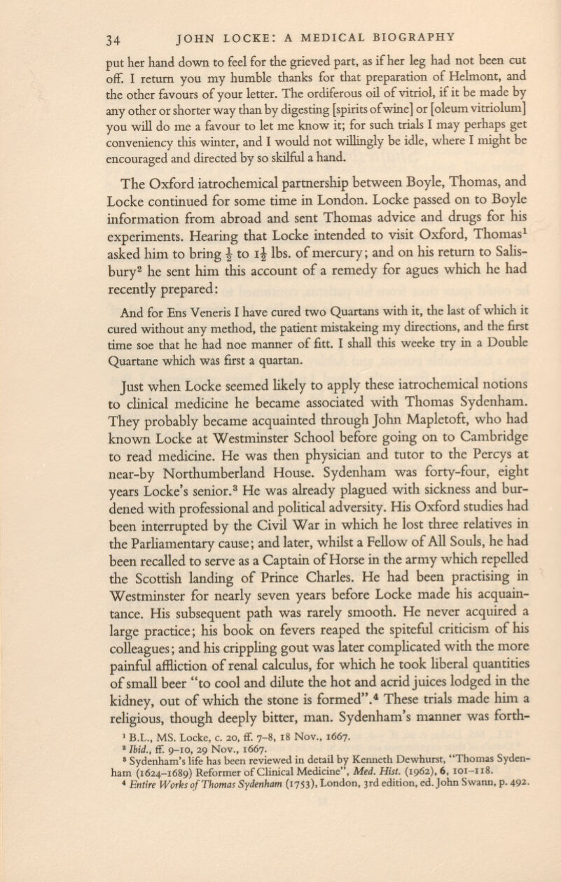 put her hand down to feel for the grieved part, as if her leg had not been cut off. I return you my humble thanks for that preparation of Helmont, and the other favours of your letter. The ordiferous oil of vitriol, if it be made by any other or shorter way than by digesting [spirits of wine] or [oleum vitriolum] you will do me a favour to let me know it; for such trials I may perhaps get conveniency this winter, and I would not willingly be idle, where I might be encouraged and directed by so skilful a hand. The Oxford iatrochemical partnership between Boyle, Thomas, and Locke continued for some time in London. Locke passed on to Boyle information from abroad and sent Thomas advice and drugs for his experiments. Hearing that Locke intended to visit Oxford, Thomas 1 asked him to bring to lbs. of mercury ; and on his return to Salis bury 2 he sent him this account of a remedy for agues which he had recently prepared : And for Ens Veneris I have cured two Quartans with it, the last of which it cured without any method, the patient mistakeing my directions, and the first time soe that he had noe manner of fitt. I shall this weeke try in a Double Quartane which was first a quartan. Just when Locke seemed likely to apply these iatrochemical notions to clinical medicine he became associated with Thomas Sydenham. They probably became acquainted through John Mapletoft, who had known Locke at Westminster School before going on to Cambridge to read medicine. He was then physician and tutor to the Percys at near-by Northumberland House. Sydenham was forty-four, eight years Locke's senior. 3 He was already plagued with sickness and bur dened with professional and political adversity. His Oxford studies had been interrupted by the Civil War in which he lost three relatives in the Parliamentary cause; and later, whilst a Fellow of All Souls, he had been recalled to serve as a Captain of Horse in the army which repelled the Scottish landing of Prince Charles. He had been practising in Westminster for nearly seven years before Locke made his acquain tance. His subsequent path was rarely smooth. He never acquired a large practice; his book on fevers reaped the spiteful criticism of his colleagues; and his crippling gout was later complicated with the more painful affliction of renal calculus, for which he took liberal quantities of small beer to cool and dilute the hot and acrid juices lodged in the kidney, out of which the stone is formed. 4 These trials made him a religious, though deeply bitter, man. Sydenham's manner was forth- 1 B.L., MS. Locke, c. 20, ff. 7-8, 18 Nov., 1667. 2 Ibid., ff. 9-10, 29 Nov., 1667. 3 Sydenham's life has been reviewed in detail by Kenneth Dewhurst, Thomas Syden ham (1624-1689) Reformer of Clinical Medicine, Med. Hist. (1962), 6, 101-118. 4 Entire Works of Thomas Sydenham (1753), London, 3rd edition, ed. John Swann, p. 492.