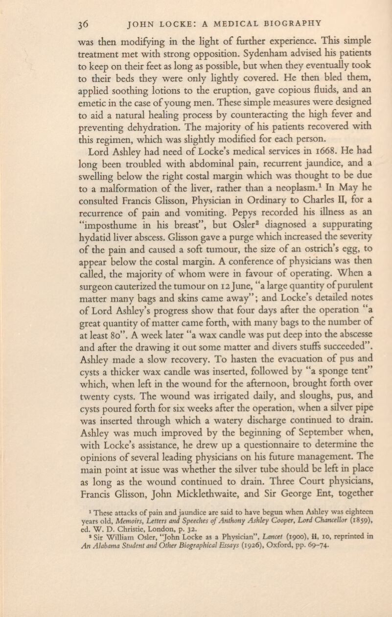 was then modifying in the light of further experience. This simple treatment met with strong opposition. Sydenham advised his patients to keep on their feet as long as possible, but when they eventually took to their beds they were only lightly covered. He then bled them, applied soothing lotions to the eruption, gave copious fluids, and an emetic in the case of young men. These simple measures were designed to aid a natural healing process by counteracting the high fever and preventing dehydration. The majority of his patients recovered with this regimen, which was slightly modified for each person. Lord Ashley had need of Locke's medical services in 1668. He had long been troubled with abdominal pain, recurrent jaundice, and a swelling below the right costal margin which was thought to be due to a malformation of the liver, rather than a neoplasm. 1 In May he consulted Francis Glisson, Physician in Ordinary to Charles II, for a recurrence of pain and vomiting. Pepys recorded his illness as an imposthume in his breast, but Osier 2 diagnosed a suppurating hydatid liver abscess. Glisson gave a purge which increased the severity of the pain and caused a soft tumour, the size of an ostrich's egg, to appear below the costal margin. A conference of physicians was then called, the majority of whom were in favour of operating. When a surgeon cauterized the tumour on 12 June, a large quantity of purulent matter many bags and skins came away; and Locke's detailed notes of Lord Ashley's progress show that four days after the operation a great quantity of matter came forth, with many bags to the number of at least 80. A week later a wax candle was put deep into the abscesse and after the drawing it out some matter and divers stuffs succeeded. Ashley made a slow recovery. To hasten the evacuation of pus and cysts a thicker wax candle was inserted, followed by a sponge tent which, when left in the wound for the afternoon, brought forth over twenty cysts. The wound was irrigated daily, and sloughs, pus, and cysts poured forth for six weeks after the operation, when a silver pipe was inserted through which a watery discharge continued to drain. Ashley was much improved by the beginning of September when, with Locke's assistance, he drew up a questionnaire to determine the opinions of several leading physicians on his future management. The main point at issue was whether the silver tube should be left in place as long as the wound continued to drain. Three Court physicians, Francis Glisson, John Micklethwaite, and Sir George Ent, together 1 These attacks of pain and jaundice are said to have begun when Ashley was eighteen years old, Memoirs, Letters and Speeches of Anthony Ashley Cooper, Lord Chancellor (1859), ed. W. D. Christie, London, p. 32. 2 Sir William Osler, J°^ n Locke as a Physician, Lancet (1900), ii, 10, reprinted in An Alabama Student and Other Biographical Essays (192 6), Oxford, pp. 69-74.