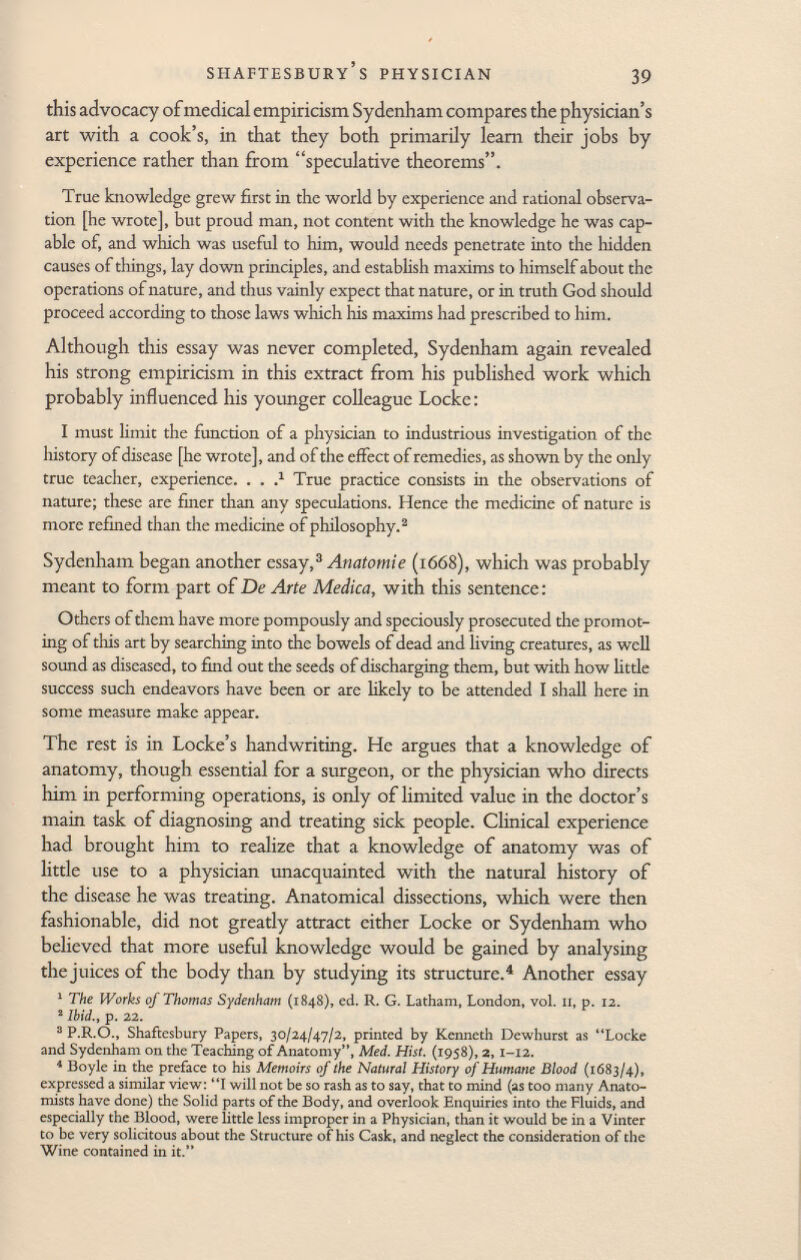 this advocacy of medical empiricism Sydenham compares the physician's art with a cook's, in that they both primarily learn their jobs by experience rather than from speculative theorems. True knowledge grew first in the world by experience and rational observa tion [he wrote], but proud man, not content with the knowledge he was cap able of, and which was useful to him, would needs penetrate into the hidden causes of things, lay down principles, and establish maxims to himself about the operations of nature, and thus vainly expect that nature, or in truth God should proceed according to those laws which his maxims had prescribed to him. Although this essay was never completed, Sydenham again revealed his strong empiricism in this extract from his published work which probably influenced his younger colleague Locke : I must limit the function of a physician to industrious investigation of the history of disease [he wrote], and of the effect of remedies, as shown by the only true teacher, experience. . . - 1 True practice consists in the observations of nature; these are finer than any speculations. Hence the medicine of nature is more refined than the medicine of philosophy. 2 Sydenham began another essay, 3 Anatomie (1668), which was probably meant to form part of De Arte Medica, with this sentence: Others of them have more pompously and speciously prosecuted the promot ing of this art by searching into the bowels of dead and living creatures, as well sound as diseased, to find out the seeds of discharging them, but with how little success such endeavors have been or are likely to be attended I shall here in some measure make appear. The rest is in Locke's handwriting. He argues that a knowledge of anatomy, though essential for a surgeon, or the physician who directs him in performing operations, is only of limited value in the doctor's main task of diagnosing and treating sick people. Clinical experience had brought him to realize that a knowledge of anatomy was of little use to a physician unacquainted with the natural history of the disease he was treating. Anatomical dissections, which were then fashionable, did not greatly attract either Locke or Sydenham who believed that more useful knowledge would be gained by analysing the juices of the body than by studying its structure. 4 Another essay 1 The Works of Thomas Sydenham (1848), ed. R. G. Latham, London, vol. 11, p. 12. 2 Ibid., p. 22. 3 P.R.O., Shaftesbury Papers, 30/24/47/2, printed by Kenneth Dewhurst as ''Locke and Sydenham on the Teaching of Anatomy, Med. Hist. (1958), 2,1-12. 4 Boyle in the preface to his Memoirs of the Natural History of Humane Blood (1683/4), expressed a similar view: I will not be so rash as to say, that to mind (as too many Anato mists have done) the Solid parts of the Body, and overlook Enquiries into the Fluids, and especially the Blood, were little less improper in a Physician, than it would be in a Vinter to be very solicitous about the Structure of his Cask, and neglect the consideration of the Wine contained in it.