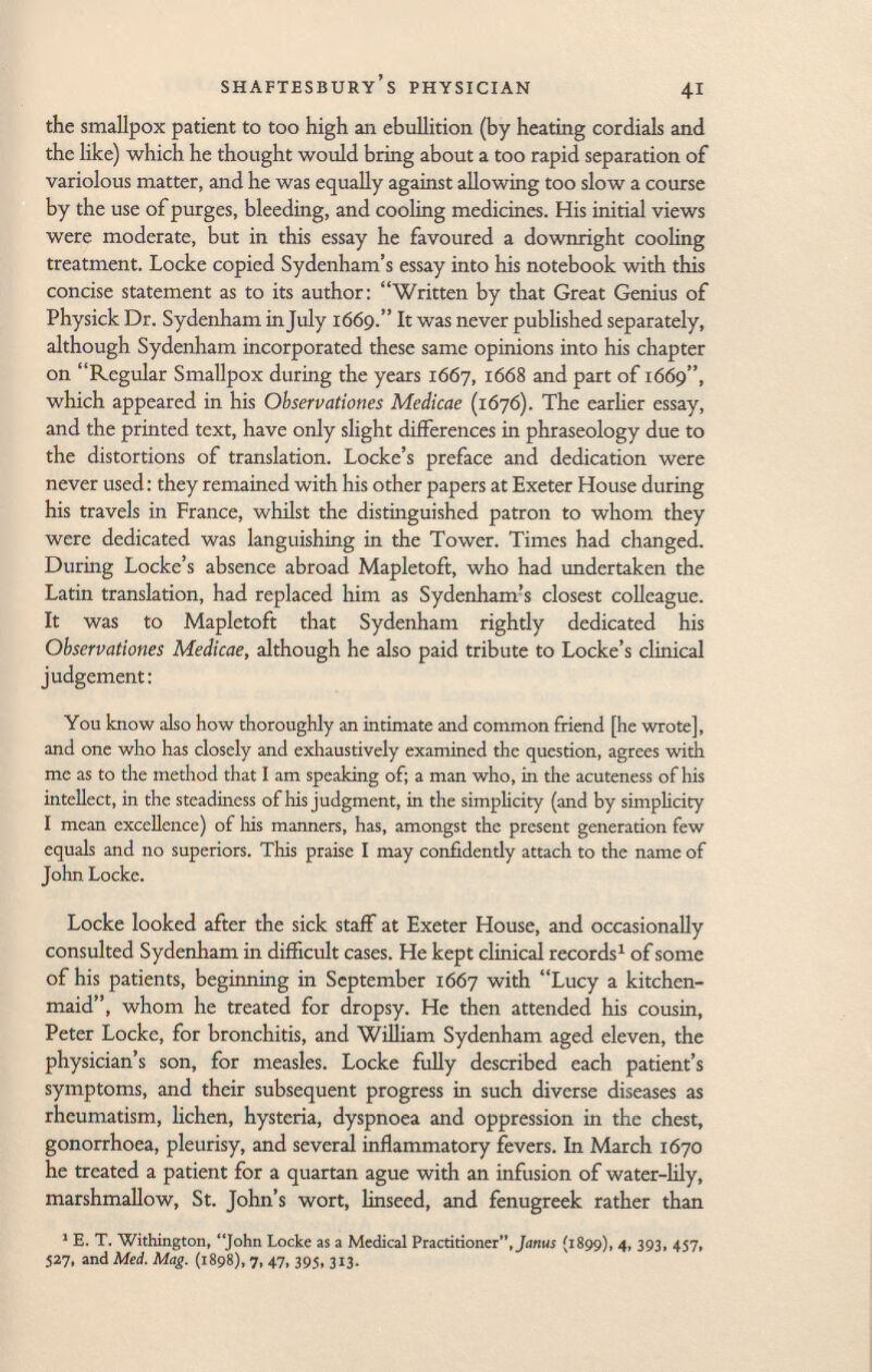 the smallpox patient to too high an ebullition (by heating cordials and the like) which he thought would bring about a too rapid separation of variolous matter, and he was equally against allowing too slow a course by the use of purges, bleeding, and cooling medicines. His initial views were moderate, but in this essay he favoured a downright cooling treatment. Locke copied Sydenham's essay into his notebook with this concise statement as to its author: Written by that Great Genius of Physick Dr. Sydenham in July 1669. It was never published separately, although Sydenham incorporated these same opinions into his chapter on Regular Smallpox during the years 1667, 1668 and part of 1669, which appeared in his Observationes Medicae (1676). The earlier essay, and the printed text, have only slight differences in phraseology due to the distortions of translation. Locke's preface and dedication were never used: they remained with his other papers at Exeter House during his travels in France, whilst the distinguished patron to whom they were dedicated was languishing in the Tower. Times had changed. During Locke's absence abroad Mapletoft, who had undertaken the Latin translation, had replaced him as Sydenham's closest colleague. It was to Mapletoft that Sydenham rightly dedicated his Observationes Medicae, although he also paid tribute to Locke's clinical judgement: You know also how thoroughly an intimate and common friend [he wrote], and one who has closely and exhaustively examined the question, agrees with mc as to the method that I am speaking of; a man who, in the acuteness of his intellect, in the steadiness of his judgment, in the simplicity (and by simplicity I mean excellence) of his manners, has, amongst the present generation few equals and no superiors. This praise I may confidently attach to the name of John Locke. Locke looked after the sick staff at Exeter House, and occasionally consulted Sydenham in difficult cases. He kept clinical records 1 of some of his patients, beginning in September 1667 with Lucy a kitchen- maid, whom he treated for dropsy. He then attended his cousin, Peter Locke, for bronchitis, and William Sydenham aged eleven, the physician's son, for measles. Locke fully described each patient's symptoms, and their subsequent progress in such diverse diseases as rheumatism, lichen, hysteria, dyspnoea and oppression in the chest, gonorrhoea, pleurisy, and several inflammatory fevers. In March 1670 he treated a patient for a quartan ague with an infusion of water-lily, marshmallow, St. John's wort, linseed, and fenugreek rather than 1 E. T. Withington, John Locke as a Medical Practitioner, Janus (1899), 4, 393, 457, 527, and Med. Mag. (1898), 7, 47, 395, 313.