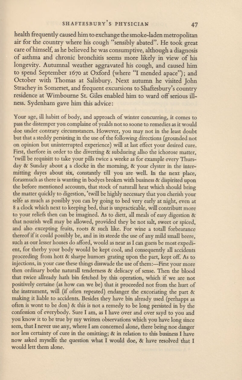 health frequently caused him to exchange the smoke-laden metropolitan air for the country where his cough sensibly abated. He took great care of himself, as he believed he was consumptive, although a diagnosis of asthma and chronic bronchitis seems more likely in view of his longevity. Autumnal weather aggravated his cough, and caused him to spend September 1670 at Oxford (where I mended apace); and October with Thomas at Salisbury. Next autumn he visited John Strachey in Somerset, and frequent excursions to Shaftesbury's country residence at Wimbourne St. Giles enabled him to ward off serious ill ness. Sydenham gave him this advice : Your age, ill habitt of body, and approach of winter concurring, it comes to pass the distemper you complaine ofyealds not so soone to remedies as it would doe under contrary circumstances. However, you may not in the least doubt but that a steddy persisting in the use of the following directions (grounded not on opinion but uninterrupted experience) will at last effect your desired cure. First, therfore in order to the diverting & subdueing aliso the ichorosc matter, 'twill be requisitt to take your pills twice a weeke as for example every Thurs day & Sunday about 4 a clocke in the morning, & your clyster in the inter mitting dayes about six, constantly till you are well. In the next place, forasmuch as there is wanting in bodyes broken with business & dispirited upon the before mentioned accounts, that stock of naturall heat which should bring the matter quickly to digestion, 'twill be highly necessary that you cherish your selfe as much as possibly you can by going to bed very early at night, even at 8 a clock which next to keeping bed, that is impracticable, will contributt more to your reliefs then can be imagined. As to diett, all meals of easy digestion & that nourish well may be allowed, provided they be not salt, sweet or spiced, and also excepting fruits, roots & such like. For wine a totali forbearance thereof if it could possibly be, and in its steede the use of any mild small beere, such as our lesser houses do afford, would as near as I can guess be most expedi ent, for therby your body would be kept cool, and consequently all accidents proceeding from hott & sharpe humors grating upon the part, kept off. As to injections, in your case these things disswade the use of them:—First your more then ordinary bothe naturall tenderness & delicacy of sense. Then the blood that twice allready hath bin fetched by this operation, which if we are not positively certaine (as how can we be) that it proceeded not from the hurt of the instrument, will (if often repeated) endanger the excoriating the part & making it liable to accidents. Besides they have bin already used (pcrhapps as often is wont to be don) & this is not a remedy to be long persisted in by the confession of everybody. Sure I am, as I have over and over sayd to you and you know it to be true by my written observations which you have long since seen, that I never use any, where I am concerned alone, there being noe danger nor less certainty of cure in the omitting; & in relation to this business I have now asked myselfe the question what I would doe, & have resolved that I would lett them alone.