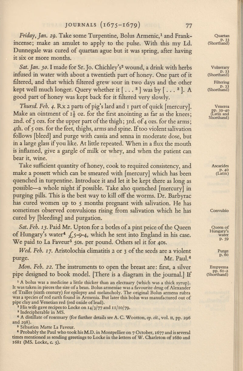 Friday, Jan. 29. Take some Turpentine, Bolus Armenie, 1 and Frank incense; make an amulet to apply to the pulse. With this my Ld. Dunnegale was cured of quartan ague but it was spring, after having it six or more months. Sat. Jan. 30. 1 made for Sr. Jo. Chichley's 2 wound, a drink with herbs infused in water with about a twentieth part of honey. One part of it filtered, and that which filtered grew sour in two days and the other kept well much longer. Query whether it [... 3 ] was by [ . . . 3 ]. A good part of honey was kept back for it filtered very slowly. Thursd. Feb. 4. Rx 2 parts of pig's lard and 1 part of quick [mercury]. Make an ointment of i| oz. for the first anointing as far as the knees ; 2nd. of 3 ozs. for the upper part of the thigh ; 3rd. of 4 ozs. for the arms ; 4th. of 5 ozs. for the feet, thighs, arms and spine. If too violent salivation follows [bleed] and purge with cassia and senna in moderate dose, but in a large glass if you like. At little repeated. When in a flux the mouth is inflamed, give a gargle of milk or whey, and when the patient can bear it, wine. Take sufficient quantity of honey, cook to required consistency, and make a possett which can be smeared with [mercury] which has been quenched in turpentine. Introduce it and let it be kept there as long as possible—a whole night if possible. Take also quenched [mercury] in purging pills. This is the best way to kill off the worms. Dr. Barbyrac has cured women up to 5 months pregnant with salivation. He has sometimes observed convulsions rising from salivation which he has cured by [bleeding] and purgation. Sat. Feb. 13. Paid Mr. Upton for 2 botles of a pint peice of the Queen of Hungary's water 4 ¿5-9-4, which he sent into England in his case. We paid to La Faveur 5 50s. per pound. Others sel it for 40s. Wed. Feb. 1 7. Aristolochia climatitis 2 or 3 of the seeds are a violent purge. Mr. Paul. 6 Mon. Feb. 22. The instruments to open the breast are : first, a silver pipe designed to book model. [There is a diagram in the journal.] If 1 A bolus was a medicine a little thicker than an electuary (which was a thick syrup). It was taken in pieces the size of a bean. Bolus armeniae was a favourite drug of Alexander of Tralles (sixth century) for epilepsy and melancholy. The original Bolus armena rubra was a species of red earth found in Armenia. But later this bolus was manufactured out of pipe clay and Venetian red (red oxide of lead). 2 His wife gave recipes to Locke on 14/3/77 and 11/10/79. 8 Indecipherable in MS. 4 A distillate of rosemary (for further details see A. C. Wootton, op. cit., vol. n, pp. 296 and 298). 5 Sébastien Matte La Faveur. 6 Probably the Paul who took his M.D. in Montpellier on 7 October, 1677 and is several times mentioned as sending greetings to Locke in the letters of W. Charleton of 1680 and 1681 (MS. Locke, c. 5). Quartan P- 33 (Shorthand) Vulnerary P. 33 (Shorthand) Filtering P. 33 (Shorthand) Venerea pp. 39-40 (Latin and Shorthand) Ascarides p. 40 (Latin) Convulsio Queen of Hungary's water P. 59 Purge p. 60 Empyema pp. 61-2 (Shorthand)