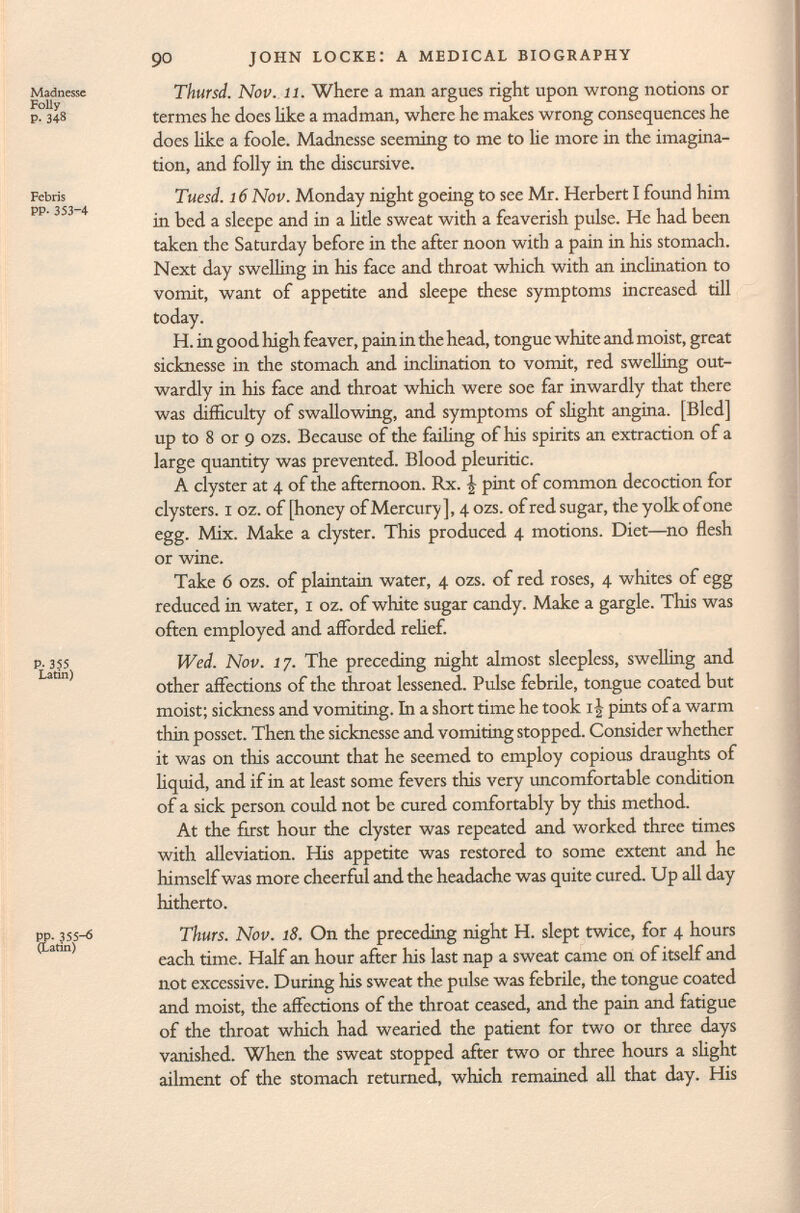 Madnesse Thursd. Nov. 11. Where a man argues right upon wrong notions or p- 348 termes he does like a madman, where he makes wrong consequences he does like a foole. Madnesse seeming to me to lie more in the imagina tion, and folly in the discursive. Febris Tuesd. 16 Nov. Monday night goeing to see Mr. Herbert I found him in bed a sleepe and in a litle sweat with a feaverish pulse. He had been taken the Saturday before in the after noon with a pain in his stomach. Next day swelling in his face and throat which with an inclination to vomit, want of appetite and sleepe these symptoms increased till today. H. in good high feaver, pain in the head, tongue white and moist, great sicknesse in the stomach and inclination to vomit, red swelling out wardly in his face and throat which were soe far inwardly that there was difficulty of swallowing, and symptoms of slight angina. [Bled] up to 8 or 9 ozs. Because of the failing of his spirits an extraction of a large quantity was prevented. Blood pleuritic. A clyster at 4 of the afternoon. Rx. | pint of common decoction for clysters. 1 oz. of [honey ofMercury], 4 ozs. of red sugar, the yolk of one egg. Mix. Make a clyster. This produced 4 motions. Diet—no flesh or wine. Take 6 ozs. of plaintain water, 4 ozs. of red roses, 4 whites of egg reduced in water, 1 oz. of white sugar candy. Make a gargle. This was often employed and afforded relief. Wed. Nov. 17. The preceding night almost sleepless, swelling and other affections of the throat lessened. Pulse febrile, tongue coated but moist; sickness and vomiting. In a short time he took i| pints of a warm thin posset. Then the sicknesse and vomiting stopped. Consider whether it was on this account that he seemed to employ copious draughts of liquid, and if in at least some fevers this very uncomfortable condition of a sick person could not be cured comfortably by this method. At the first hour the clyster was repeated and worked three times with alleviation. His appetite was restored to some extent and he himself was more cheerful and the headache was quite cured. Up all day hitherto. pp-f355-ö Thürs. Nov. 18. On the preceding night H. slept twice, for 4 hours each time. Half an hour after his last nap a sweat came on of itself and not excessive. During his sweat the pulse was febrile, the tongue coated and moist, the affections of the throat ceased, and the pain and fatigue of the throat which had wearied the patient for two or three days vanished. When the sweat stopped after two or three hours a slight ailment of the stomach returned, which remained all that day. His