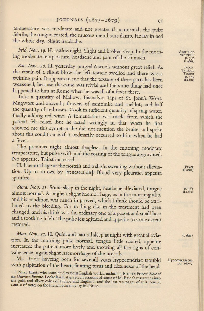 temperature was moderate and not greater than normal, the pulse febrile, the tongue coated, the mucous membrane damp. He lay in bed the whole day. Slight headache. Frid. Nov. 19. H. restless night. Slight and broken sleep. In the morn- Aegritudo ing moderate temperature, headache and pain of the stomach. (Latin 1 ) Sat. Nov. 26. H. yesterday purged 6 stools without great relief. As Testkuii the result of a slight blow the left testicle swelled and there was a Tumor p. 359 twisting pain. It appears to me that the texture of these parts has been (Latin) weakened, because the cause was trivial and the same thing had once happened to him at Rome when he was ill of a fever there. Take a quantity of Mallow, Bismalva; Tips of St. John's Wort, Mugwort and absynth; flowers of camomile and melilot; and half the quantity of red roses. Cook in sufficient quantity of spring water, finally adding red wine. A fomentation was made from which the patient felt rehef. But he acted wrongly in that when he first showed me tins symptom he did not mention the bruise and spoke about this condition as if it ordinarily occurred to him when he had a fever. The previous night almost sleepless. In the morning moderate temperature, but pulse swift, and the coating of the tongue aggravated. No appetite. Thirst increased. H. haemorrhage at the nostrils and a slight sweating without allevia- (Sn) tion. Up to 10 ozs. by [venesection]. Blood very pleuritic, appetite spiritless. Sund. Nov. 21. Some sleep in the night, headache alleviated, tongue (Latin) almost normal. At night a slight haemorrhage, as in the morning also, and his condition was much improved, which I think should be attri buted to the bleeding. For nothing else in the treatment had been changed, and his drink was the ordinary one of a posset and small beer and a soothing juleb. The pulse less agitated and appetite to some extent restored. Mon. Nov. 22. H. Quiet and natural sleep at night with great allevia- (Latin) tion. In the morning pulse normal, tongue little coated, appetite increased: the patient more lively and showing all the signs of con valescence; again slight haemorrhage of the nostrils. Mr. Briot 1 haveing been for severall years hypocondriac troubld H yp°condriacm with palpitation of the heart, fainting turns and dizzinesse of the head, 1 Pierre Briot, who translated various English works, including Ricart's Present State of the Ottoman Empire. Locke has just given an account of some of M. Briot's researches into the gold and silver coins of France and England, and the last ten pages of this journal consist of notes on the French currency by M. Briot.