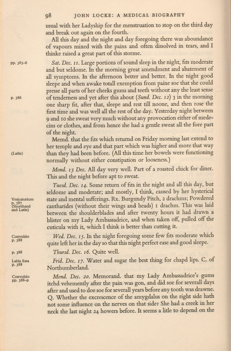 pp. 385—6 p. 38Ö (Latin) Vesica tori um p. 387 (Shorthand and Latin) Convulsio p. 388 p. 388 Labia fìssa p. 388 Convulsio pp.388-9 usual with her Ladyship for the menstruation to stop on the third day and break out again on the fourth. All this day and the night and day foregoing there was aboundance of vapours mixed with the pains and often dissolved in tears, and I thinke raised a great part of this storme. Sat. Dec. 11. Large portions of sound sleep in the night, fits moderate and but seldome. In the morning great amendment and abatement of all symptoms. In the afternoon better and better. In the night good sleepe and when awake totali exemption from paine soe that she could presse all parts of her cheeks gums and teeth without any the least sense of tenderness and yet after this about (Sund. Dec. 12) 3 in the morning one sharp fit, after that, sleepe and rest till noone, and then rose the first time and was well all the rest of the day. Yesterday night between 9 and 10 she sweat very much without any provocation either of méde cins or clothes, and from hence she had a gentle sweat all the fore part of the night. Memd. that the fits which returnd on Friday morning last extend to her temple and eye and that part which was higher and more that way than they had been before. (All this time her bowels were functioning normally without either constipation or looseness.) Mond. 13 Dec. All day very well. Part of a roasted chick for diner. This and the night before apt to sweat. Tuesd. Dec. 14. Some return of fits in the night and all this day, but seldome and moderate; and mostly, I think, caused by her hysterical state and mental sufferings. Rx. Burgundy Pitch, 2 drachms; Powdered cantharides (without their wings and heads) 1 drachm. This was laid between the shoulderblades and after twenty hours it had drawn a blister on my Lady Ambassadrice, and when taken off, pulled off the cutícula with it, which I think is better than cutting it. Wed. Dec. J 5. In the night foregoing some few fits moderate which quite left her in the day so that this night perfect ease and good sleepe. Thursd. Dec. 16. Quite well. Frid. Dec. 17. Water and sugar the best thing for chapd lips. C. of Northumberland. Mond. Dec. 20. Memorand. that my Lady Ambassadrice's gums itchd vehemently after the pain was gon, and did soe for severall days after and used to doe soe for severall years before any tooth was drawne. Q. Whether the excrescence of the amygdalus on the right side hath not some influence on the nerves on that side? She had a creek in her neck the last night 24 howers before. It seems a litle to depend on the