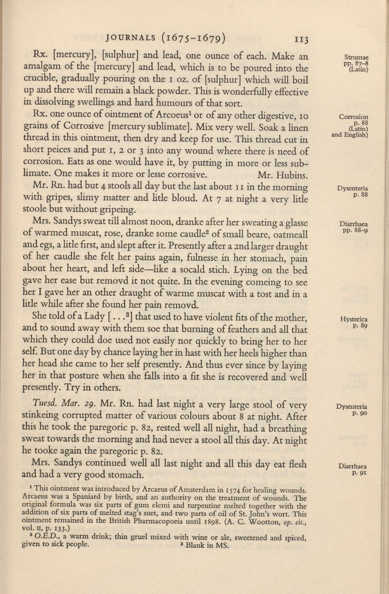 Rx. [mercury], [sulphur] and. lead, one ounce of each. Make an amalgam of the [mercury] and. lead, which is to be poured into the crucible, gradually pouring on the 1 oz. of [sulphur] which will boil up and there will remain a black powder. This is wonderfully effective in dissolving swellings and hard, humours of that sort. Rx. one ounce of ointment of Arcoeus 1 or of any other digestive, 10 grains of Corrosive [mercury sublimate]. Mix very well. Soak a linen thread in this ointment, then dry and keep for use. This thread cut in short pcices and put 1, 2 or 3 into any wound where there is need of corrosion. Eats as one would have it, by putting in more or less sub limate. One makes it more or lesse corrosive. Mr. Hubins. Mr. Rn. had but 4 stools all day but the last about 11 in the morning with gripes, slimy matter and litle bloud. At 7 at night a very litle stoole but without gripeing. Mrs. Sandys sweat till almost noon, dranke after her sweating a glasse of warmed muscat, rose, dranke some caudle 2 of small beare, oatmeall and egs, a litle first, and slept after it. Presently after a 2nd larger draught of her caudle she felt her pains again, fulnesse in her stomach, pain about her heart, and left side—like a socald stich. Lying on the bed gave her ease but removd it not quite. In the evening comeing to see her I gave her an other draught of warme muscat with a tost and in a litle while after she found her pain removd. She told of a Lady [.. . 3 ] that used to have violent fits of the mother, and to sound away with them soe that burning of feathers and all that which they could doe used not easily nor quickly to bring her to her self. But one day by chance laying her in hast with her heels higher than her head she came to her self presently. And thus ever since by laying her in that posture when she falls into a fit she is recovered and well presently. Try in others. Tuesd. Mar. 2g. Mr. Rn. had last night a very large stool of very stinkeing corrupted matter of various colours about 8 at night. After this he took the paregoric p. 82, rested well all night, had a breathing sweat towards the morning and had never a stool all this day. At night he tooke again the paregoric p. 82. Mrs. Sandys continued well all last night and all this day eat flesh and had a very good stomach. 1 This ointment was introduced by Arcaeus of Amsterdam in 1574 for healing wounds. Arcaeus was a Spaniard by birth, and an authority on the treatment of wounds. The original formula was six parts of gum elemi and turpentine melted together with the addition of six parts of melted stag's suet, and two parts of oil of St. John's wort. This ointment remained in the British Pharmacopoeia until 1898. (A. C. Wootton, op. cit., vol. n, p. 133.) 2 O.E.D., a warm drink; thin gruel mixed with wine or ale, sweetened and spiced, given to sick people. 3 Blank in MS. Strumae pp.87-8 (Latin) Corrosion p. 88 (Latin) and English) Dysenteria p. 88 Diarrhaea pp. 88-9 Hysterica P. 89 Dysenteria p. 90 Diarrhaea p. 91