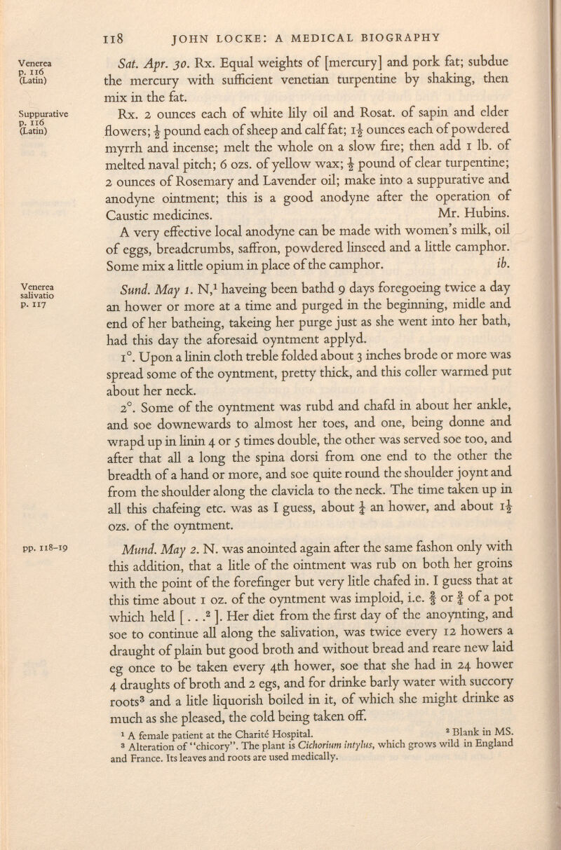 Venerea p. lió (Latin) Suppurative p. IIÓ (Latin) Venerea salivado P. 117 pp. 118-19 Sat. Apr. 30. Rx. Equal weights of [mercury] and pork fat; subdue the mercury with sufficient Venetian turpentine by shaking, then mix in the fat. Rx. 2 ounces each of white lily oil and Rosat. of sapin and elder flowers; -J- pound each of sheep and calf fat; ounces each of powdered myrrh and incense; melt the whole on a slow fire; then add 1 lb. of melted naval pitch; 6 ozs. of yellow wax; -J pound of clear turpentine; 2 ounces of Rosemary and Lavender oil; make into a suppurative and anodyne ointment; this is a good anodyne after the operation of Caustic medicines. Mr. Hubins. A very effective local anodyne can be made with women's milk, oil of eggs, breadcrumbs, saffron, powdered linseed and a little camphor. Some mix a little opium in place of the camphor. ib. Sund. May 1. N, 1 haveing been bathd 9 days foregoeing twice a day an hower or more at a time and purged in the beginning, midle and end of her batheing, takeing her purge just as she went into her bath, had this day the aforesaid oyntment applyd. i°. Upon a linin cloth treble folded about 3 inches brode or more was spread some of the oyntment, pretty thick, and this coller warmed put about her neck. 2 0 . Some of the oyntment was rubd and chafd in about her ankle, and soe downewards to almost her toes, and one, being donne and wrapd up in linin 4 or 5 times double, the other was served soe too, and after that all a long the spina dorsi from one end to the other the breadth of a hand or more, and soe quite round the shoulder joynt and from the shoulder along the clavicla to the neck. The time taken up in all this chafeing etc. was as I guess, about J an hower, and about i£ ozs. of the oyntment. Mund. May 2. N. was anointed again after the same fashon only with this addition, that a litle of the ointment was rub on both her groins with the point of the forefinger but very litle chafed in. I guess that at this time about 1 oz. of the oyntment was imploid, i.e. § or f of a pot which held [.. . 2 ]. Her diet from the first day of the anoynting, and soe to continue all along the salivation, was twice every 12 howers a draught of plain but good broth and without bread and reare new laid eg once to be taken every 4th hower, soe that she had in 24 hower 4 draughts of broth and 2 egs, and for drinke barly water with succory roots 3 and a litle liquorish boiled in it, of which she might drinke as much as she pleased, the cold being taken off. 1 A female patient at the Charité Hospital. 2 Blank in MS. 3 Alteration of chicory. The plant is Cichorium intylus , which grows wild in England and France. Its leaves and roots are used medically.