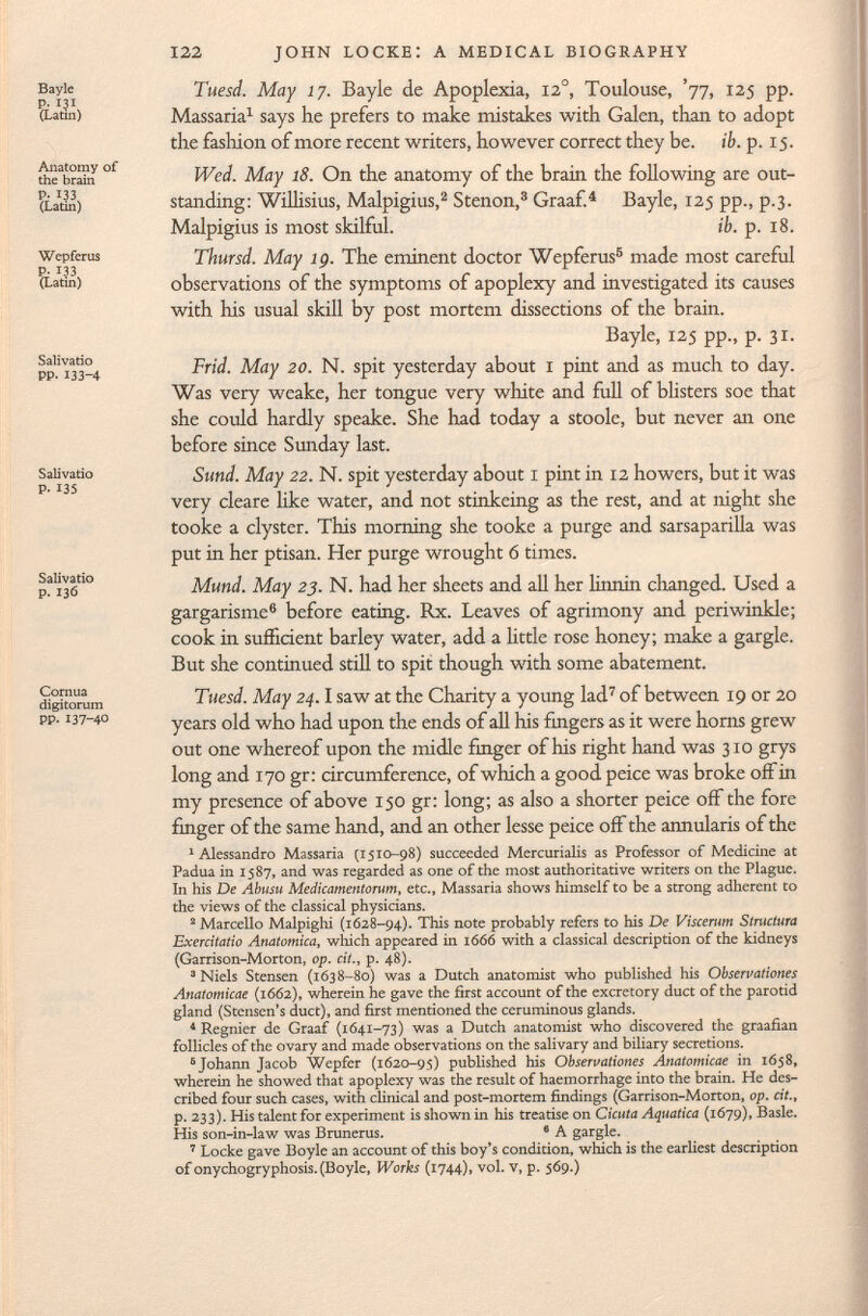 122 JOHN LOCKE: A MEDICAL BIOGRAPHY Bayle P. 131 (Latin) Anatomy of the brain P. 133 (Latin) Wepferus P- 133 (Latin) Salivado PP. 133-4 Salivado P. 135 Salivado p. 136 Cornua digitorum PP. 137-40 Tuesd. May 17. Bayle de Apoplexia, 12 o , Toulouse, '77, 125 pp. Massaria 1 says he prefers to make mistakes with Galen, than to adopt the fashion of more recent writers, however correct they be. ib. p. 15. Wed. May 18. On the anatomy of the brain the following are out standing: Wilhsius, Malpigius, 2 Stenon, 3 Graaf. 4 Bayle, 125 pp., p.3. Malpigius is most skilful. ib. p. 18. Thursd. May ig. The eminent doctor Wepferus 5 made most careful observations of the symptoms of apoplexy and investigated its causes with his usual skill by post mortem dissections of the brain. Bayle, 125 pp., p. 31. Frid. May 20. N. spit yesterday about 1 pint and as much to day. Was very weake, her tongue very white and full of blisters soe that she could hardly speake. She had today a stoole, but never an one before since Sunday last. Sund. May 22. N. spit yesterday about 1 pint in 12 howers, but it was very cleare like water, and not stinkeing as the rest, and at night she tooke a clyster. This morning she tooke a purge and sarsaparilla was put in her ptisan. Her purge wrought 6 times. Mund. May 23. N. had her sheets and all her linnin changed. Used a gargarisme 6 before eating. Rx. Leaves of agrimony and periwinkle; cook in sufficient barley water, add a little rose honey; make a gargle. But she continued still to spit though with some abatement. Tuesd. May 24. 1 saw at the Charity a young lad 7 of between 19 or 20 years old who had upon the ends of all his fingers as it were horns grew out one whereof upon the midle finger of his right hand was 310 grys long and 170 gr: circumference, of which a good peice was broke off in my presence of above 150 gr: long; as also a shorter peice off the fore finger of the same hand, and an other lesse peice off the annularis of the 1 Alessandro Massaria (1510-98) succeeded Mercurialis as Professor of Medicine at Padua in 1587, and was regarded as one of the most authoritative writers on the Plague. In his De Abusu Medicamentorum, etc., Massaria shows himself to be a strong adherent to the views of the classical physicians. 2 Marcello Malpighi (1628-94). This note probably refers to his De Viscerum Structura Exercitatio Anatomica, which appeared in 1666 with a classical description of the kidneys (Garrison-Morton, op. cit., p. 48). 3 Niels Stensen (1638-80) was a Dutch anatomist who published his Observationes Anatomicae (1662), wherein he gave the first account of the excretory duct of the parotid gland (Stensen's duct), and first mentioned the ceruminous glands. 4 Regnier de Graaf (1641-73) was a Dutch anatomist who discovered the graafian follicles of the ovary and made observations on the salivary and biliary secretions. 5 Johann Jacob Wepfer (1620-95) published his Observationes Anatomicae in 1658, wherein he showed that apoplexy was the result of haemorrhage into the brain. He des cribed four such cases, with clinical and post-mortem findings (Garrison-Morton, op. cit., p. 233). His talent for experiment is shown in his treatise on Cicuta Aquatica (1679), Basle. His son-in-law was Brunerus. 8 A gargle. 7 Locke gave Boyle an account of this boy's condition, which is the earliest description of onychogryphosis.(Boyle, Works (1744), vol. v, p. 569.)