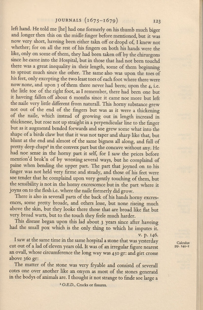 left hand. He told me [he] had one formerly on his thumb much biger and longer then this on the midle finger before mentioned, but it was now very short, haveing been either takn off or dropd of, I knew not whether; for on all the rest of his fingers on both his hands were the like, only on some of them, they had been taken off by the chirurgons since he came into the Hospital, but in those that had not been touchd there was a great inequality in their length, some of them beginning to sprout much since the other. The same also was upon the toes of his feet, only excepting the two least toes of each foot where there were now none, and upon 3 of them there never had been; upon the 4, i.e. the litle toe of the right foot, as I remember, there had been one but it haveing fallen off about 6 months since it came noe more but left the naile very little different from naturall. This horny substance grew not out of the end of the fingers but was as it were a thickening of the naile, which instead of growing out in length increasd in thicknesse, but rose not up straight in a perpendicular line to the finger but as it augmentd bended forwards and soe grew some what into the shape of a birds claw but that it was not taper and sharp like that, but blunt at the end and almost of the same bigness all along, and full of pretty deep chaps 1 in the convex part but the concave without any. He had noe sense in the horny part it self, for I saw the peices before mention'd brok'n of by wresting several ways, but he complaind of paine when bending the upper part. The part that joyned on to his finger was not held very firme and steady, and those of his feet were soe tender that he complaind upon very gently touching of them, but the sensibility is not in the horny excrescence but in the part where it joyns on to the flesh i.e. where the naile formerly did grow. There is also in severall parts of the back of his hands horny excres- ences, some pretty broade, and others lesse, but none riseing much above the skin, but they looke there those that are broad like flat but very broad warts, but to the touch they feele much harder. This disease began upon this lad about 3 years since after haveing had the small pox which is the only thing to which he imputes it. v. p. 146. I saw at the same time in the same hospital a stone that was yesterday cut out of a lad of eleven years old. It was of an irregular figure nearest an ovali, whose circumference the long way was 450 gr: and girt crosse above 360 gr: The matter of the stone was very fryable and consistd of severall cotes one over another like an onyen as most of the stones generatd in the bodys of animals are. I thought it not strange to finde soe large a 1 O.E.D., Cracks or fissures.