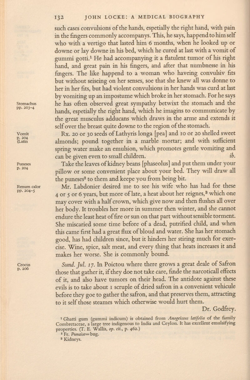 Stomachus pp. 203-4 Vomit p. 204 (Latin Puneses p. 204 Renum calor pp. 204-5 Crocus p. 206 such cases convulsions of the hands, espetially the right hand, with pain in the fingers commonly accompanys. This, he says, happend to him self who with a vertigo that lasted him 6 months, when he looked up or downe or lay downe in his bed, which he cured at last with a vomit of gummi gotti. 1 He had accompanying it a flatulent tumor of his right hand, and great pain in his fingers, and after that numbnesse in his fingers. The like happend to a woman who haveing convulsiv fits but without seiseing on her senses, soe that she knew all was donne to her in her fits, but had violent convulsions in her hands was curd at last by vomiting up an impostume which broke in her stomach. For he says he has often observed great sympathy betwixt the stomach and the hands, espetially the right hand, which he imagins to communicate by the great musculus adducans which draws in the arme and extends it self over the breast quite downe to the region of the stomach. Rx. 20 or 30 seeds of Lathyris longa [pea] and 10 or 20 shelled sweet almonds; pound together in a marble mortar; and with sufficient spring water make an emulsion, which promotes gentle vomiting and can be given even to small children. ib. Take the leaves of kidney beans [phaseolus] and put them under your pillow or some convenient place about your bed. They will draw all the puneses 2 to them and kcepe you from being bit. Mr. Labdonicr desired me to see his wife who has had for these 4 or 5 or 6 years, but more of late, a heat about her reignes, 3 which one may cover with a half crown, which give now and then flushes all over her body. It troubles her more in summer then winter, and she cannot endure the least heat of fire or sun on that part without sensible torment. She miscaried some time before of a dead, putrified child, and when this came first had a great flux of bloud and water. She has her stomach good, has had children since, but it hinders her stiring much for exer cise. Wine, spice, salt meat, and every thing that heats increases it and makes her worse. She is commonly bound. Sund. Jul. 1 7. In Poictou where there grows a great deale of Safron those that gather it, if they doe not take care, finde the narcoticall effects of it, and also have tumors on their head. The antidote against these evils is to take about 1 scruple of dried safron in a convenient véhiculé before they goe to gather the safron, and that preserves them, attracting to it self those steames which otherwise would hurt them. Dr. Godfrey. 1 Ghatti gum (gummi indicum) is obtained from Anogeissus latifolia of the family Combretaceae, a large tree indigenous to India and Ceylon. It has excellent emulsifying properties. (T. E. Wallis, op. cit., p. 462.) 2 Fr. Punaise=bug. 3 Kidneys.