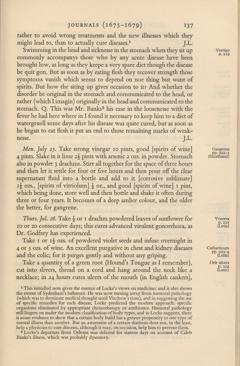 rather to avoid wrong treatments and the new illnesses which they might lead to, than to actually cure diseases. 1 J.L. Swimming in the head and sicknesse in the stomach when they sit up commonly accompanys those who by any acute disease have been brought low, as long as they keepe a very spare diet though the disease be quit gon. But as soon as by eating flesh they recover strength those symptoms vanish which seems to depend on noe thing but want of spirits. But how the siting up gives occasion to it? And whether the disorder be original in the stomach and communicated to the head, or rather (which I imagin) originally in the head and communicated to the stomach. Q. This was Mr. Banks 2 Iris case in the loosenesse with the fever he had here where in I found it necessary to keep him to a diet of watergruell some days after his disease was quite cured, but as soon as he began to eat flesh it put an end to those remaining marks of weak- nesse. J.L. Mon. July 25. Take strong vinegar 10 pints, good [spirits of wine] 4 pints. Slake in it lime 2\ pints with arsenic 2 ozs. in powder. Stomach also in powder 3 drachms. Stirr all together for the space of three hours and then let it settle for four or five hours and then pour off the clear supernatant fluid into a bottle and add to it [corrosive sublimate] ij ozs., [spirits of vitriolum] \ oz., and good [spirits of wine] 1 pint, which being done, store well and then bottle and shake it often during three or four years. It becomes of a deep amber colour, and the older the better, for gangrene. Thürs. Jul. 28. Take \ or 1 drachm powdered leaves of sunflower for 10 or 20 consecutive days; this cures advanced virulent gonorrhoea, as Dr. Godfrey has experienced. Take 1 or iJr ozs. of powdered violet seeds and infuse overnight in 4 or 5 ozs. of wine. An excellent purgative in chest and kidney diseases and the colic; for it purges gently and without any griping. Take a quantity of a green root (Hound's Tongue as I remember), cut into slivers, thread on a cord and hang around the neck like a necklace; in 24 hours cures ulcers of the mouth (in English cankers), 1 This initialled note gives the essence of Locke's views on medicine; and it also shows the extent of Sydenham's influence. He was now turning away from humoral pathology (which was to dominate medical thought until Virchow's time), and in suggesting the use of specific remedies for each disease, Locke predicted the modern approach: specific organisms eliminated by appropriate chemotherapy or antibiotics. Humoral pathology still lingers on under the modern classification of body types, and as Locke suggests, there is some evidence to show that a certain body build has a greater propensity to one type of mental illness than another. But an awareness of a certain diathesis does not, in the least, help a physician to cure diseases, although it may, on occasion, help him to prevent them. 2 Locke's departure from Orleans was delayed for sixteen days on account of Caleb Banks's illness, which was probably dysentery. Vertigo p. 219 Gangrene pp. 222-3 (Shorthand) Venerea p. 223 (Latin) Catharticum pp. 223-4 (Latin) Oris ulcera p. 224 (Latin)