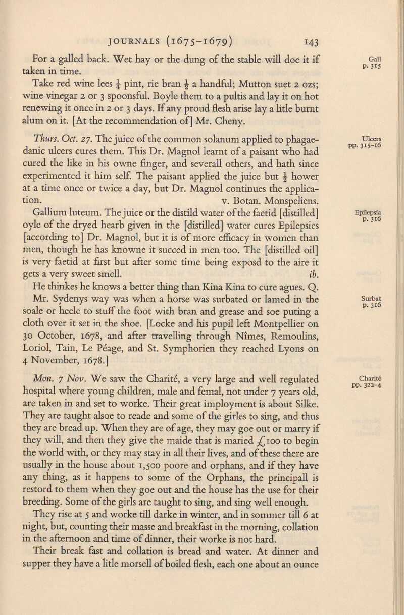 For a galled back. Wet hay or the dung of the stable will doe it if taken in time. Take red wine lees J pint, rie bran \ a handful; Mutton suet 2 ozs; wine vinegar 2 or 3 spoonsful. Boyle them to a pultis and lay it on hot renewing it once in 2 or 3 days. If any proud flesh arise lay a litle burnt alum on it. [At the recommendation of] Mr. Cheny. Thürs. Oct. 27. The juice of the common Solanum applied to phagae- danic ulcers cures them. This Dr. Magnol learnt of a paisant who had cured the like in Iiis owne finger, and severall others, and hath since experimented it him self. The paisant applied the juice but | hower at a time once or twice a day, but Dr. Magnol continues the applica tion. v. Botan. Monspeliens. Gallium luteum. The juice or the distild water of the faetid [distilled] oyle of the dryed hearb given in the [distilled] water cures Epilepsies [according to] Dr. Magnol, but it is of more efficacy in women than men, though he has knowne it succed in men too. The [distilled oil] is very faetid at first but after some time being exposd to the aire it gets a very sweet smell. ib. He thinkes he knows a better thing than Kina Kina to cure agues. Q. Mr. Sydenys way was when a horse was surbated or lamed in the soale or heele to stuff the foot with bran and grease and soe puting a cloth over it set in the shoe. [Locke and his pupil left Montpellier on 30 October, 1678, and after travelling through Nîmes, Remoulins, Loriol, Tain, Le Péage, and St. Symphorien they reached Lyons on 4 November, 1678.] Mon. 7 Nov. We saw the Charité, a very large and well regulated hospital where young children, male and femal, not under 7 years old, are taken in and set to worke. Their great imployment is about Silke. They are taught alsoe to reade and some of the girles to sing, and thus they are bread up. When they are of age, they may goe out or marry if they will, and then they give the maide that is maried £100 to begin the world with, or they may stay in all their lives, and of these there are usually in the house about 1,500 poore and orphans, and if they have any thing, as it happens to some of the Orphans, the principali is restord to them when they goe out and the house has the use for their breeding. Some of the girls are taught to sing, and sing well enough. They rise at 5 and worke till darke in winter, and in sommer till 6 at night, but, counting their masse and breakfast in the morning, collation in the afternoon and time of dinner, their worke is not hard. Their break fast and collation is bread and water. At dinner and supper they have a litle morseli of boiled flesh, each one about an ounce Gall P- 315 Ulcers pp. 315-16 Epilepsia p. 316 Surbat p. 316 Charité pp.322-4
