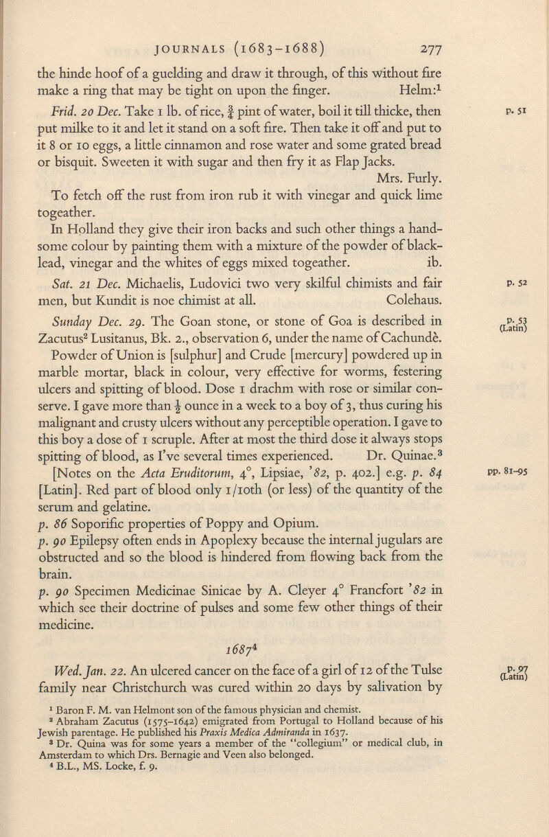 the h in de hoof of a guelding and draw it through, of this without fire make a ring that may be tight on upon the finger. Helm: 1 Frid. 20 Dec. Take 1 lb. of rice, § pint of water, boil it till thicke, then p- si put milke to it and let it stand on a soft fire. Then take it off and put to it 8 or 10 eggs, a little cinnamon and rose water and some grated bread or bisquit. Sweeten it with sugar and then fry it as Flap Jacks. Mrs. Furly. To fetch off the rust from iron rub it with vinegar and quick lime togeather. In Holland they give their iron backs and such other things a hand some colour by painting them with a mixture of the powder of black- lead, vinegar and the whites of eggs mixed togeather. ib. Sat. 21 Dec. Michaelis, Ludovici two very skilful chi mists and fair p- 52 men, but Kundit is noe chimist at all. Colehaus. Sunday Dec. 2g. The Goan stone, or stone of Goa is described in (Latini Zacutus 2 Lusitanus, Bk. 2., observation 6, under the name of Cachundè. Powder of Union is [sulphur] and Crude [mercury] powdered up in marble mortar, black in colour, very effective for worms, festering ulcers and spitting of blood. Dose 1 drachm with rose or similar con serve. I gave more than \ ounce in a week to a boy of 3, thus curing his malignant and crusty ulcers without any perceptible operation. I gave to this boy a dose of 1 scruple. After at most the third dose it always stops spitting of blood, as I've several times experienced. Dr. Quinae. 3 [Notes on the Acta Eruditorum, 4 0 , Lipsiae, '82, p. 402.] e.g. p. 84 pp. 81-95 [Latin]. Red part of blood only i/ioth (or less) of the quantity of the serum and gelatine. p. 86 Soporific properties of Poppy and Opium. p. go Epilepsy often ends in Apoplexy because the internal jugulars are obstructed and so the blood is hindered from flowing back from the brain. p. go Specimen Medicinae Sinicae by A. Cleyer 4° Francfort '82 in which see their doctrine of pulses and some few other things of their medicine. 1687 4 Wed. Jan. 22. An ulcered cancer on the face ofagirlof 12 of the Tulse (Latin) family near Christchurch was cured within 20 days by salivation by 1 Baron F. M. van Helmont son of the famous physician and chemist. 2 Abraham Zacutus (1575-1642) emigrated from Portugal to Holland because of his Jewish parentage. He published his Praxis Medica Admiranda in 1637. 3 Dr. Quina was for some years a member of the collegium or medical club, in Amsterdam to which Drs. Bernagie and Veen also belonged. « B.L., MS. Locke, f. 9.