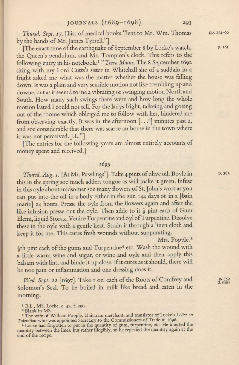 Thursd. Sept. 15. [List of medical books lent to Mr. Wm. Thomas by the hands of Mr. James Tyrrell.] [The exact time of the earthquake of September 8 by Locke's watch, the Queen's pendulum, and Mr. Tompion's clock. This refers to the following entry in his notebook: 1  Terra Motus. The 8 September 1692 siting with my Lord Cutts's sister in Whitehall she of a suddain in a fright asked me what was the matter whether the house was falling down. It was a plain and very sensible motion not like trembling up and downe, but as it seemd to me a vibrating or swinging motion North and South. How many such swings there were and how long the whole motion lasted I could not tell. For the ladys fright, talkeing and goeing out of the roome which obleiged me to follow with her, hindered me from observing exactly. It was in the afternoon [. . . 2 ] minutes past 2, and soe considerable that there was scarce an house in the town where it was not perceived. J-L.] [The entries for the following years are almost entirely accounts of money spent and received.] 1695 Thursd. Aug. 1. [At Mr. Pawhngs']. Take 4 pints of olive oil. Boyle in p- 2 %s this in the spring soe much adders tongue as will make it green. Infuse in this oyle about midsomer soe many flowers of St. John's wort as you can put into the oil in a body either in the sun 144 days or in a [bain marie] 24 hours. Presse the oyle from the flowers again and after the like infusion presse out the oyle. Then adde to it J- pint each of Gum Elemi, liquid Storax, Venice Turpentine and oyl of Turpentine. Dissolve these in the oyle with a gentle heat. Strain it through a linen cloth and keep it for use. This cures fresh wounds without suppurating. Mrs. Popple. 3 -gth pint each of the gums and Turpentine 4 etc. Wash the wound with a little warm wine and sugar, or wine and oyle and then apply this balsam with lint, and binde it up close, if it cures as it should, there will be noe pain or inflammation and one dressing does it. Wed. Sept. 22 [1697]. Take 1 oz. each of the Roots of Comfrey and (Latini Solomon's Seal. To be boiled in milk like bread and eaten in the morning. 1 B.L., MS. Locke, c. 42, f. 290. 2 Blank in MS. 3 The wife of William Popple, Unitarian merchant, and translator of Locke's Letter on Toleration who was appointed Secretary to the Commissioners of Trade in 1696. 4 Locke had forgotten to put in the quantity of gum, turpentine, etc. He inserted the quantity between the lines, but rather illegibly, so he repeated the quantity again at the end of the recipe. pp.154-60 p. 161