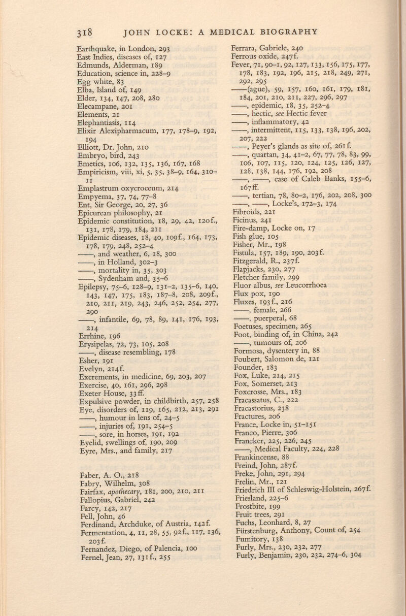 Earthquake, in London, 293 East Indies, diseases of, 127 Edmunds, Alderman, 189 Education, science in, 228-9 Egg white, 83 Elba, Island of, 149 Elder, 134, 147, 208, 280 Elecampane, 201 Elements, 21 Elephantiasis, 114 Elixir Alexipharmacum, 177, 178-9, 192, 194 Elliott, Dr. John, 210 Embryo, bird, 243 Emetics, 106, 132, 135, 136, 167, 168 Empiricism, viii, xi, 5, 35, 38-9, 164, 3 io li Emplastrum oxycroceum, 214 Empyema, 37, 74, 77-8 Ent, Sir George, 20, 27, 36 Epicurean philosophy, 21 Epidemic constitution, 18, 29, 42, 120 f., 131, 178, 179, 184, 211 Epidemic diseases, 18, 40, I09f., 164, 173, 178, 179, 248, 252-4 , and weather, 6, 18, 300 , in Holland, 302-3 , mortality in, 35, 303 , Sydenham and, 35-6 Epilepsy, 75-6, 128-9, 131-2, 135-6, 140, 143, 147, 175, 183, 187-8, 208, 209f., 210, 211, 219, 243, 246, 252, 254, 277, 290 , infantile, 69, 78, 89, 141, 176, 193, 214 Errhine, 196 Erysipelas, 72, 73, 105, 208 , disease resembling, 178 Esher, 191 Evelyn, 214 f. Excrements, in medicine, 69, 203, 207 Exercise, 40, 161, 296, 298 Exeter House, 3 3 ff. Expulsive powder, in childbirth, 257, 258 Eye, disorders of, 119, 165, 212, 213, 291 , humour in lens of, 24-5 , injuries of, 191, 254-5 , sore, in horses, 191, 192 Eyelid, swellings of, 190, 209 Eyre, Mrs., and family, 217 Faber, A. O., 218 Fabry, Wilhelm, 308 Fairfax, apothecary, 181, 200, 210, 211 Fallopius, Gabriel, 242 Farcy, 142, 217 Fell, John, 46 Ferdinand, Archduke, of Austria, 142 f. Fermentation, 4, 11, 28, 55, 92f., 117, 136, 203 f. Fernandez, Diego, of Palencia, 100 Fernel, Jean, 27, 13if., 255 Ferrara, Gabriele, 240 Ferrous oxide, 247 f. Fever, 71, 90-1,92,127,133,156,175,177, 178, 183, 192, 196, 215, 218, 249, 271, 292, 295 (ague), 59, 157, 160, 161, 179, 181, 184, 201, 210, 211, 227, 296, 297 , epidemic, 18, 35, 252-4 , hectic, see Hectic fever , inflammatory, 42 , intermittent, 115, 133, 138, 196, 202, 207, 222 , Peyer's glands as site of, 261 f. , quartan, 34, 41-2, 67, 77, 78, 83, 99, 106, 107, 115, 120, 124, 125, 126, 127, 128, 138, 144, 176, 192, 208 , , case of Caleb Banks, 155-6, 167 if. , tertian, 78, 80-2, 176, 202, 208, 300 , , Locke's, 172-3, 174 Fibroids, 221 Ficinus, 241 Fire-damp, Locke on, 17 Fish glue, 105 Fisher, Mr., 198 Fistula, 157, 189, 190, 203 f. Fitzgerald, R., 23 7 f. Flapjacks, 230, 277 Fletcher family, 299 Fluor albus, see Leucorrhoea Flux pox, 190 Fluxes, 193 f., 216 , female, 266 , puerperal, 68 Foetuses, specimen, 265 Foot, binding of, in China, 242 , tumours of, 206 Formosa, dysentery in, 88 Foubert, Salomon de, 121 Founder, 183 Fox, Luke, 214, 215 Fox, Somerset, 213 Foxcrosse, Mrs., 183 Fracassatus, C., 222 Fracastorius, 238 Fractures, 206 France, Locke in, 51-151 Franco, Pierre, 306 Franeker, 225, 226, 245 , Medical Faculty, 224, 228 Frankincense, 88 Freind, John, 287f. Freke, John, 291, 294 Freiin, Mr., 121 Friedrich III of Schleswig-Holstein, 267 f. Friesland, 225-6 Frostbite, 199 Fruit trees, 291 Fuchs, Leonhard, 8, 27 Fürstenburg, Anthony, Count of, 254 Fumitory, 138 Furly, Mrs., 230, 232, 277 Furly, Benjamin, 230, 232, 274-6, 304