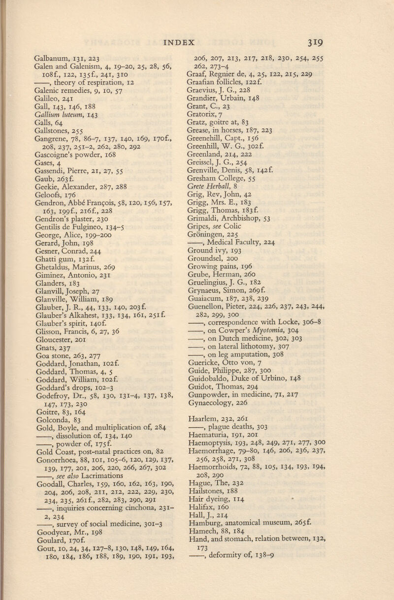 Galbanum, 131, 223 Galen and Galenisin, 4, 19-20, 25, 28, 56, io8f., 122, I35f., 241, 310 , theory of respiration, 12 Galenic remedies, 9, 10, 57 Galileo, 241 Gall, 143, 146, 188 Gallium luteum , 143 Galls, 64 Gallstones, 255 Gangrene, 78, 86-7, 137, 140, 169, I70f., 208, 237, 251-2, 262, 280, 292 Gascoigne's powder, 168 Gases, 4 Gassendi, Pierre, 21, 27, $5 Gaub, 263 f. Geekie, Alexander, 287, 288 Geloofs, 176 Gendron, Abbé François, 58,120,156,157, 163, I99f., 216£, 228 Gendron's plaster, 230 Gentiiis de Fulgineo, 134-5 George, Alice, 199-200 Gerard, John, 198 Gesner, Conrad, 244 Ghatti gum, I32f. Ghetaldus, Marinus, 269 Giminez, Antonio, 231 Glanders, 183 Glanvill, Joseph, 27 Glanville, William, 189 Glauber, J. R., 44, 133, 140, 203 £ Glauber's Alkahest, 133, 134, 161, 25if. Glauber's spirit, i4of. Glisson, Francis, 6, 27, 36 Gloucester, 201 Gnats, 237 Goa stone, 263, 277 Goddard, Jonathan, 102 f. Goddard, Thomas, 4, 5 Goddard, William, I02f. Goddard's drops, 102-3 Godefiroy, Dr., 58, 130, 131-4, I37> 138, 147, 173, 230 Goitre, 83, 164 Golconda, 83 Gold, Boyle, and multiplication of, 284 , dissolution of, 134, 140 , powder of, 175 f. Gold Coast, post-natal practices on, 82 Gonorrhoea, 88, 101, 105-6, 120, 129, 137, 139, 177, 201, 206, 220, 266, 267, 302 , see also Lacrimations Goodall, Charles, 159, 160, 162, 163, 190, 204, 206, 208, 211, 212, 222, 229, 230, 234, 235, 261 f., 282, 283, 290, 291 , inquiries concerning cinchona, 231- 2, 234 , survey of social medicine, 301-3 Goodyear, Mr., 198 Goulard, i7of. Gout, 10, 24, 34, 127-8, 130,148, 149,164, 180, 184, 186, 188, 189, 190, 191, 193, 206, 207, 213, 217, 218, 230, 254, 255 262, 273-4 Graaf, Regnier de, 4, 25, 122, 215, 229 Graafian follicles, I22f. Graevius, J. G., 228 Grandier, Urbain, 148 Grant, C., 23 Gratorix, 7 Gratz, goitre at, 83 Grease, in horses, 187, 223 Greenehill, Capt., 156 Greenhill, W. G., 302f. Greenland, 214, 222 Greissel, J. G., 254 Grenville, Denis, 58, I42f. Gresham College, 55 Grete Herball, 8 Grig, Rev, John, 42 Grigg, Mrs. E., 183 Grigg, Thomas, 183 f. Grimaldi, Archbishop, 53 Gripes, see Colic Groningen, 225 , Medical Faculty, 224 Ground ivy, 193 Groundsel, 200 Growing pains, 196 Grube, Herman, 260 Gruelingius, J. G., 182 Grynaeus, Simon, 269 f. Guaiacum, 187, 238, 239 Guenellon, Pieter, 224, 226, 237, 243, 244, 282, 299, 300 , correspondence with Locke, 306-8 , on Cowper's My otomía, 304 , on Dutch medicine, 302, 303 , on lateral lithotomy, 307 , on leg amputation, 308 Guericke, Otto von, 7 Guide, Philippe, 287, 300 Guidobaldo, Duke of Urbino, 148 Guidot, Thomas, 294 Gunpowder, in medicine, 71, 217 Gynaecology, 226 Haarlem, 232, 261 , plague deaths, 303 Haematuria, 191, 201 Haemoptysis, 193, 248, 249, 271, 277, 300 Haemorrhage, 79-80, 146, 206, 236, 237, 256, 258, 271, 308 Haemorrhoids, 72, 88, 105, 134, 193, 194, 208, 290 Hague, The, 232 Hailstones, 188 Hair dyeing, 114 Halifax, 160 Hall, J., 214 Hamburg, anatomical museum, 265 f. Hamech, 88, 184 Hand, and stomach, relation between, 132, 173 , deformity of, 138-9