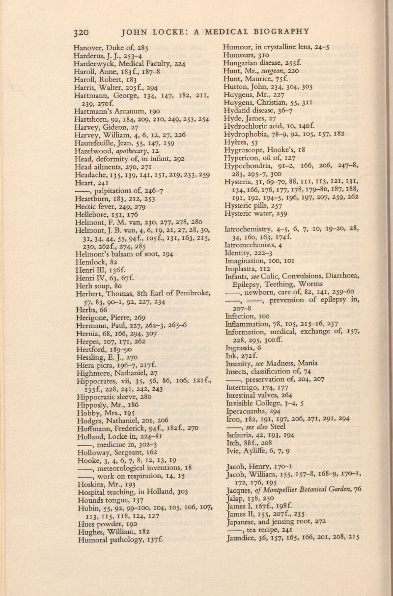 Hanover, Duke of, 285 Harderus, J. J., 253-4. Harderwyck, Medical Faculty, 224 Haroll, Anne, 183 £, 187-8 Haroll, Robert, 183 Harris, Walter, 205 f., 294 Hartmann, George, 134, 147, 182, 211, 239, 270f. Hartmaim's Arcanum, 190 Hartshorn, 92, 184, 209, 210, 249, 253, 254 Harvey, Gideon, 27 Harvey, William, 4, 6, 12, 27, 226 Hautefeuille, Jean, 55, 147, 159 Hazelwood, apothecary, 12 Head, deformity of, in infant, 292 Head ailments, 270, 271 Headache, 135,139,141, iji, 219,233,259 Heart, 241 , palpitations of, 246-7 Heartburn, 183, 212, 253 Hectic fever, 249, 279 Hellebore, iji, 176 Helmont, F. M. van, 230, 277, 278, 280 Helmont, J. B. van, 4, 6,19, 21, 27, 28, 30, 31, 34. 44, 55. 94f'i 105C, 131, 163, 215, 23O, 262 f., 274, 285 Helmont's balsam of soot, 194 Hemlock, 82 Henri III, I36f. Henri IV, 63, 67 f. Herb soup, 80 Herbert, Thomas, 8th Earl of Pembroke, 57, 83, 90-1, 92, 227, 234 Herbs, 66 Herigone, Pierre, 269 Hermann, Paul, 227, 262-3, 265-6 Hernia, 68, 166, 294, 307 Herpes, 107, 171, 262 Hertford, 189-90 Hessling, E. J., 270 Hiera picra, 196-7, 2i7f. Highmore, Nathaniel, 27 Hippocrates, vii, 35, 56, 86, 106, 121 f., 135f., 228, 241, 242, 243 Hippocratic sleeve, 280 Hipposly, Mr., 186 Hobby, Mrs., 195 Hodges, Nathaniel, 201, 206 Hoffmann, Frederick, 94f., 182f., 270 Holland, Locke in, 224-81 , medicine in, 302-3 Holloway, Sergeant, 162 Hooke, 3, 4, 6, 7, 8, 12, 13, 19 , meteorological inventions, 18 , work on respiration, 14, 15 Hoskins, Mr., 193 Hospital teaching, in Holland, 303 Hounds tongue, 137 Hubin, 55, 92, 99-100, 104, 105, 106, 107, 113, 115, 118, 124, 127 Hues powder, 190 Hughes, William, 182 Humoral pathology, I37f- Humour, in crystalline lens, 24-5 Humours, 310 Hungarian disease, 255 f. Hunt, Mr., surgeon, 220 Hunt, Maurice, 75f. Hutton, John, 234, 304, 305 Huygens, Mr., 227 Huygens, Christian, 55, 311 Hydatid disease, 36-7 Hyde, James, 27 Hydrochloric acid, 10, 140 f. Hydrophobia, 78-9, 92, 105, 157, 182 Hyères, 53 Hygroscope, Hooke's, 18 Hypericón, oil of, 127 Hypochondria, 91-2, 166, 206, 247-8, 283, 295-7, 300 Hysteria, 31, 69-70, 88, hi , 113, 121, 131, 134,166,176,177,178,179-80,187,188, 191, 192, 194-5, 196, 197, 207, 259, 262 Hysteric pills, 257 Hysteric water, 259 Iatrochemistry, 4-5, 6, 7, 10, 19-20, 28, 34, 160, 163, I74f. Iatromechanists, 4 Identity, 222-3 Imagination, 100, 101 Impiastra, 112 Infants, see Colic, Convulsions, Diarrhoea, Epilepsy, Teething, Worms • -, newborn, care of, 82, 141, 259-60 , , prevention of epilepsy in, 207-8 Infection, 100 Inflammation, 78, 105, 215-16, 237 Information, medical, exchange of, 157, 228, 295, 300ff. Ingrassia, 6 Ink, 272 f. Insanity, see Madness, Mania Insects, classification of, 74 , preservation of, 204, 207 Intertrigo, 174, 177 Intestinal valves, 264 Invisible College, 3-4, 5 Ipecacuanha, 294 Iron, 182, 191, 197, 206, 271, 291, 294 , see also Steel Ischuria, 42, 193, 194 Itch, 88 f., 208 Ivie, Ayliffe, 6, 7, 9 Jacob, Henry, 170-1 Jacob, William, 155, 157-8, 168-9, 170-1, 172, 176, 195 Jacques, of Montpellier Botanical Garden , 76 Jalap, 138, 250 James I, 167Í., 198f. James II, 155, 207f., 235 Japanese, and jensing root, 272 , tea recipe, 241 Jaundice, 36, 157» 165, 166, 201, 208, 215