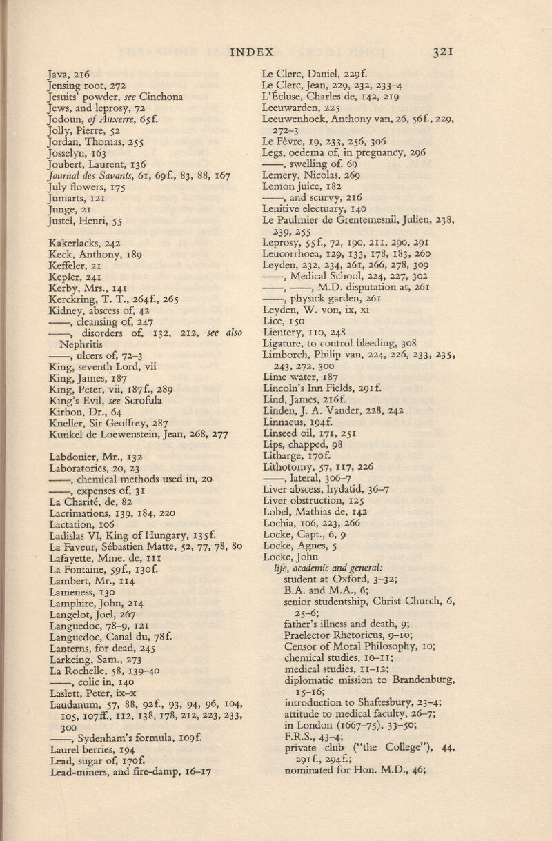 Java, 216 Jensing root, 272 Jesuits' powder, see Cinchona Jews, and leprosy, 72 Jodoun, of Aux err e , 6 5 f. Jolly, Pierre, 52 Jordan, Thomas, 255 Josselyn, 163 Joubert, Laurent, 136 Journal des Savants, 61, 69f., 83, 88, 167 July flowers, 17$ Jumarts, 121 Junge, 21 Justel, Henri, 55 Kakerlacks, 242 Keck, Anthony, 189 KefFeler, 21 Kepler, 241 Kerby, Mrs., 141 Kerckring, T. T., 2Ó4f., 265 Kidney, abscess of, 42 , cleansing of, 247 , disorders of, 132, 212, see also Nephritis , ulcers of, 72-3 King, seventh Lord, vii King, James, 187 King, Peter, vii, 187f., 289 King's Evil, see Scrofula Kirbon, Dr., 64 Kneller, Sir Geoffrey, 287 Kunkel de Loewenstein, Jean, 268, 277 Labdonier, Mr., 132 Laboratories, 20, 23 , chemical methods used in, 20 , expenses of, 31 La Charité, de, 82 Lacrimations, 139, 184, 220 Lactation, 106 Ladisias VI, King of Hungary, 135 F. La Faveur, Sébastien Matte, 52, 77, 78, 80 Lafayette, Mme. de, in La Fontaine, 59f., 13of. Lambert, Mr., 114 Lameness, 130 Lamphire, John, 214 Langelot, Joel, 267 Languedoc, 78-9, 121 Languedoc, Canal du, 78 f. Lanterns, for dead, 245 Larkeing, Sam., 273 La Rochelle, 58, I39~40 , colic in, 140 Laslett, Peter, ix-x Laudanum, 57, 88, 92f., 93, 94, 96, 104, 105, 107ff., 112, 138, 178, 212, 223, 233, 300 , Sydenham's formula, 109 f. Laurel berries, 194 Lead, sugar of, i7of. Lead-miners, and fire-damp, 16-17 Le Clerc, Daniel, 229 f. Le Clerc, Jean, 229, 232, 233-4 L'Écluse, Charles de, 142, 219 Leeuwarden, 225 Leeuwenhoek, Anthony van, 26, 56f., 229, 272-3 Le Fèvre, 19, 233, 256, 306 Legs, oedema of, in pregnancy, 296 , swelling of, 69 Lemery, Nicolas, 269 Lemon juice, 182 , and scurvy, 216 Lenitive electuary, 140 Le Paulmier de Grentemesnil, Julien, 238, 239, 255 Leprosy, 55 f., 72, 190, 211, 290, 291 Leucorrhoea, 129, 133, 178, 183, 260 Leyden, 232, 234, 261, 266, 278, 309 , Medical School, 224, 227, 302 , , M.D. disputation at, 261 , physick garden, 261 Leyden, W. von, ix, xi Lice, 150 Lientery, no, 248 Ligature, to control bleeding, 308 Limborch, Philip van, 224, 226, 233, 235, 243, 272, 300 Lime water, 187 Lincoln's Inn Fields, 29if. Lind, James, 2i6f. Linden, J. A. Vander, 228, 242 Linnaeus, I94f. Linseed oil, 171, 251 Lips, chapped, 98 Litharge, i7of. Lithotomy, 57, 117, 226 , lateral, 306-7 Liver abscess, hydatid, 36-7 Liver obstruction, 125 Lobel, Mathias de, 142 Lochia, 106, 223, 266 Locke, Capt., 6, 9 Locke, Agnes, 5 Locke, John life, academic and general: student at Oxford, 3-32; B.A. and M.A., 6; senior studentship, Christ Church, 6, 25-6; father's illness and death, 9; Praelector Rhetoricus, 9-10; Censor of Moral Philosophy, 10; chemical studies, io-li; medical studies, 11-12; diplomatic mission to Brandenburg, 15-16; introduction to Shaftesbury, 23-4; attitude to medical faculty, 26-7; in London (1667-75), 33~5o; F.R.S., 43-4; private club (the College), 44, 291 f., 294f.; nominated for Hon. M.D., 46;