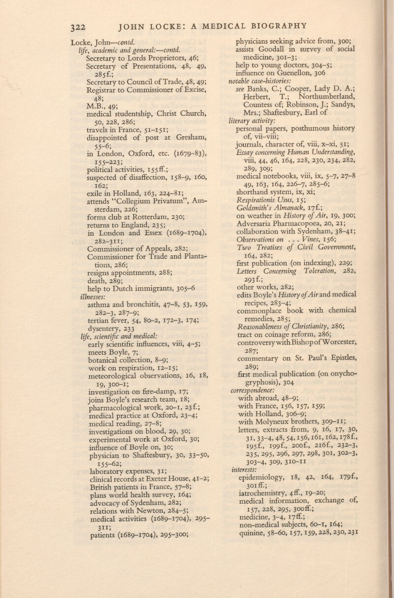 Locke, John-— contd. life, academic and general:—contd. Secretary to Lords Proprietors, 46; Secretary of Presentations, 48, 49, 285f.; Secretary to Council of Trade, 48, 49; Registrar to Commissioner of Excise, 48; M.B., 49; medical studentship, Christ Church, 50, 228, 286; travels in France, 51—151 ; disappointed of post at Gresham, 55-6; in London, Oxford, etc. (1679-83), 155-223; political activities, 15 5 fF. ; suspected of disaffection, 158-9, 160, 162; exile in Holland, 163, 224-81; attends Collegium Privatum, Am sterdam, 226; forms club at Rotterdam, 230; returns to England, 235; in London and Essex (1689-1704), 282-311; Commissioner of Appeals, 282; Commissioner for Trade and Planta tions, 286; resigns appointments, 288; death, 289; help to Dutch immigrants, 305-6 illnesses: asthma and bronchitis, 47-8, 53, 159, 282-3, 287-9; tertian fever, 54, 80-2, 172-3, 174; dysentery, 233 life, scientific and medical: early scientific influences, viii, 4-5; meets Boyle, 7; botanical collection, 8-9; work on respiration, 12-15; meteorological observations, 16, 18, 19, 300-1; investigation on fire-damp, 17; joins Boyle's research team, 18; pharmacological work, 20-1, 23f.; medical practice at Oxford, 23-4; medical reading, 27-8; investigations on blood, 29, 30; experimental work at Oxford, 30; influence of Boyle on, 30; physician to Shaftesbury, 30, 33—50, 155-62; laboratory expenses, 31; clinical records at Exeter House, 4 I_ 2; British patients in France, 57-8; plans world health survey, 164; advocacy of Sydenham, 282; relations with Newton, 284-5; medical activities (1689-1704), 295- 311; patients (1689-1704), 295-300; physicians seeking advice from, 300; assists Goodall in survey of social medicine, 301-3; help to young doctors, 304-5; influence on Guenellon, 306 notable case-histories: see Banks, C.; Cooper, Lady D. A.; Herbert, T.; Northumberland, Countess of; Robinson, J.; Sandys, Mrs.; Shaftesbury, Earl of literary activity: personal papers, posthumous history of, vii-viii; journals, character of, viii, x-xi, 51; Essay concerning Human Understanding, viii, 44, 46, 164, 228, 230, 234, 282, 289, 309; medical notebooks, viii, ix, 5-7, 27-8 49, 163, 164, 226-7, 285-6; shorthand system, ix, xi; Respirationis Usus, 15; Goldsmith's Almanack, 17f.; on weather in History of Air, 19, 300; Adversaria Pharmacopoea, 20, 21; collaboration with Sydenham, 38-41; Observations on . . . Vines, 156; Two Treatises of Civil Government, 164, 282; first publication (on indexing), 229; Letters Concerning Toleration, 282, 293 f-; other works, 282; edits Boyle's History of Air and medical recipes, 283-4; commonplace book with chemical remedies, 285; Reasonableness of Christianity, 286; tract on coinage reform, 286; controversy with Bishop of W orcester, 287; commentary on St. Paul's Epistles, 289; first medical publication (on onycho- gryphosis), 304 correspondence: with abroad, 48-9; with France, 156, 157, 159; with Holland, 306-9; with Molyneux brothers, 309-11; letters, extracts from, 9, 16, 17, 30, 31» 33-4» 48, 54,156,161,162,178f., 195f., I99f., 200f., 2 i 6£, 232-3, 235, 295, 296, 297, 298, 301, 302-3, 303-4, 309, 310-11 interests: epidemiology, 18, 42, 164, I79f., 301 fF.; iatrochemistry, 4if., 19-20; medical information, exchange of, 157, 228, 295, 300ff.; medicine, 3-4, I7ff.; non-medical subjects, 60-1, 164; quinine, 58-60, 157,159,228, 230,231