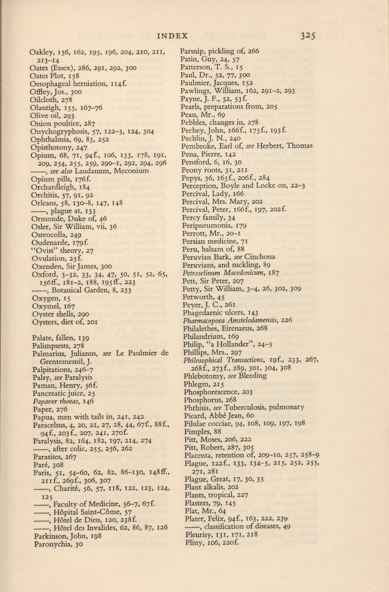 Oakley, 156, 162, 195, 196, 204, 210, 211, 213-14 Oates (Essex), 286, 291, 292, 300 Oates Plot, 158 Oesophageal herniation, Ii4f. Offley,Jos., 300 Oilcloth, 278 Olantigh, 155, 167-76 Olive oil, 293 Onion poultice, 287 Onychogryphosis, 57, 122-3, 124, 304 Ophthalmia, 69, 83, 252 Opisthotony, 247 Opium, 68, 71, 94C, 106, 133, 178, 191, 209, 254, 255, 259, 290-1, 292, 294, 296 , see also Laudanum, Meconium Opium pills, I76f. Orchardleigh, 184 Orchitis, 57, 91, 92 Orleans, 58, 130-8, 147, 148 , plague at, 133 Ormonde, Duke of, 46 Osier, Sir William, vii, 36 Osteocolla, 249 Oudenarde, 179Í Ovist theory, 27 Ovulation, 25 f. Oxenden, Sir James, 300 Oxford, 3-32, 33, 34, 47» 5°. 51. 52, 65, I56ff., 181-2, 188, 195 ff-, 223 , Botanical Garden, 8, 233 Oxygen, 15 Oxymel, 167 Oyster shells, 290 Oysters, diet of, 201 Palate, fallen, 139 Palimpsests, 278 Palmarius, Julianus, see Le Paulmier de Grentemesnil, J. Palpitations, 246-7 Palsy, see Paralysis Paman, Henry, j6f. Pancreatic juice, 25 Papauer rhoeas, 146 Paper, 276 Papua, men with tails in, 241, 242 Paracelsus, 4, 20, 21, 27, 28, 44, 67f., 88f., 94f., 203 f., 207, 241, 27of. Paralysis, 82, 164, 182, 197, 214, 274 , after colic, 255, 256, 262 Parasites, 267 Paré, 308 Paris, 51, 54-60, 62, 82, 86-130, 148ff., 211 f., 269f., 306, 307 , Charité, 56, 57, 118, 122, 123, 124, 125 , Faculty of Medicine, 56-7, 67 f. , Hôpital Saint-Còme, 57 , Hôtel de Dieu, 120, 23 8 f. , Hôtel des Invalides, 62, 86, 87, 126 Parkinson, John, 198 Paronychia, 30 Parsnip, pickling of, 266 Patin, Guy, 24, 57 Patterson, T. S., 15 Paul, Dr., 52, 77, 300 Paulmier, Jacques, 152 Pawlings, William, 162, 291-2, 293 Payne, J. F., 52, 53 f. Pearls, preparations from, 205 Peau, Mr., 69 Pebbles, changes in, 278 Pechey, John, i66f., I75Í., 193f. Pechlin, J. N., 240 Pembroke, Earl of, see Herbert, Thomas Pena, Pierre, 142 Pensford, 6, 16, 30 Peony roots, 31, 211 Pepys, 36, l65f., 2o6f., 284 Perception, Boyle and Locke on, 22-3 Percival, Lady, 166 Percival, Mrs. Mary, 202 Percival, Peter, 166f., 197, 202f. Percy family, 34 Peripneumonia, 179 Perrott, Mr., 20-1 Persian medicine, 71 Peru, balsam of, 88 Peruvian Bark, see Cinchona Peruvians, and suckling, 89 Petroselinum Macedonicum, 187 Pett, Sir Peter, 207 Petty, Sir William, 3-4, 26, 302, 309 Petworth, 45 Peyer, J. C., 261 Phagedaenic ulcers, 143 Pharmacopoea Amstelodamensis, 226 Philalethes, Eirenaeus, 268 Philandrium, 169 Philip, a Hollander, 24-5 Phillips, Mrs., 297 Philosophical Transactions, igf 233, 267, 268f., 273f., 289, 301, 304, 308 Phlebotomy, see Bleeding Phlegm, 215 Phosphorescence, 203 Phosphorus, 268 Phthisis, see Tuberculosis, pulmonary Picard, Abbé Jean, 60 Pilulae cocciae, 94, 108, 109, 197, 198 Pimples, 88 Pitt, Moses, 206, 222 Pitt, Robert, 287, 305 Placenta, retention of, 209-10, 257, 258-9 Plague, I22f., 133, 134-5, 215. 252, 255, 271, 281 Plague, Great, 17, 30, 35 Plant alkalis, 202 Plants, tropical, 227 Plasters, 79, 145 Plat, Mr., 64 Plater, Felix, 94-f., 163, 222, 239 , classification of diseases, 49 Pleurisy, 131, 171, 218 Pliny, 106, 220f.