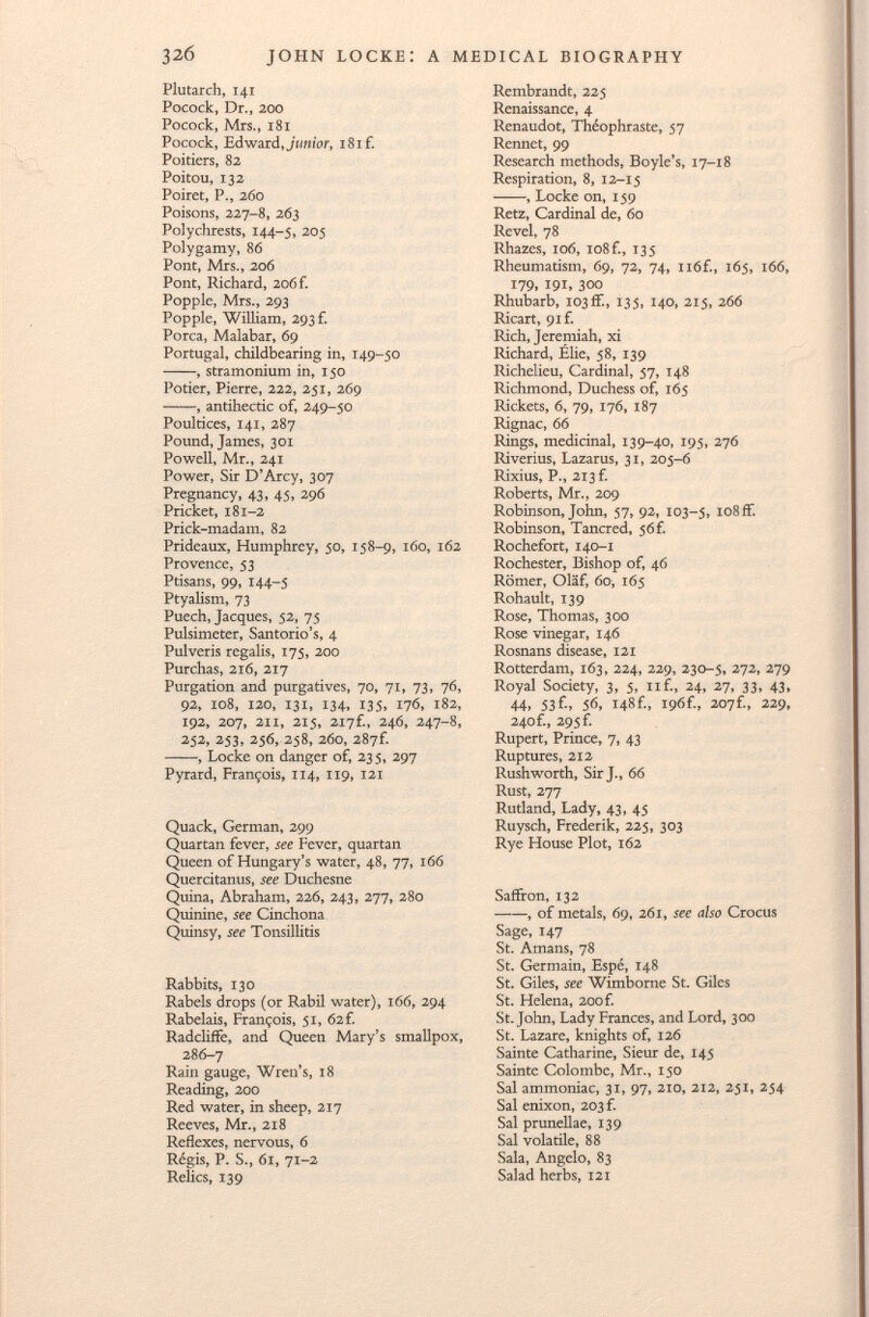 Plutarch, 141 Pocock, Dr., 200 Pocock, Mrs., 181 Pocock, Edward, junior, 181 f. Poitiers, 82 Poitou, 132 Poiret, P., 260 Poisons, 227-8, 263 Polychrests, 144-5, 205 Polygamy, 86 Pont, Mrs., 206 Pont, Richard, 206 f. Popple, Mrs., 293 Popple, William, 293 f. Porca, Malabar, 69 Portugal, childbearing in, 149-50 , stramonium in, 150 Potier, Pierre, 222, 251, 269 , antihectic of, 249-50 Poultices, 141, 287 Pound, James, 301 Powell, Mr., 241 Power, Sir D'Arcy, 307 Pregnancy, 43, 45, 296 Pricket, 181-2 Prick-madam, 82 Prideaux, Humphrey, 50, 158-9, 160, 162 Provence, 53 Ptisans, 99, 144-5 Ptyalism, 73 Puech, Jacques, 52, 75 Pulsimeter, Santorio's, 4 Pul veris regalis, 175, 200 Purchas, 216, 217 Purgation and purgatives, 70, 71, 73, 76, 92, 108, 120, 131, 134, 135, 176, 182, 192, 207, 211, 215, 2i7f M 246, 247-8, 252, 253, 256, 258, 260, 287f. , Locke on danger of, 235, 297 Pyrard, François, 114, 119, 121 Quack, German, 299 Quartan fever, see Fever, quartan Queen of Hungary's water, 48, 77, 166 Quercitanus, see Duchesne Quina, Abraham, 226, 243, 277, 280 Quinine, see Cinchona Quinsy, see Tonsillitis Rabbits, 130 Rabels drops (or Rabil water), 166, 294 Rabelais, François, 51, 62 f. Radcliffe, and Queen Mary's smallpox, 286-7 Rain gauge, Wren's, 18 Reading, 200 Red water, in sheep, 217 Reeves, Mr., 218 Reflexes, nervous, 6 Régis, P. S., 61, 71-2 Relics, 139 Rembrandt, 225 Renaissance, 4 Renaudot, Théophraste, 57 Rennet, 99 Research methods, Boyle's, 17-18 Respiration, 8, 12-15 , Locke on, 159 Retz, Cardinal de, 60 Revel, 78 Rhazes, 106, 108 f., 135 Rheumatism, 69, 72, 74, 116f., 165, 166, 179, 191, 300 Rhubarb, 103if., 135, 140, 215, 266 Ricart, 9if. Rich, Jeremiah, xi Richard, Élie, 58, 139 Richelieu, Cardinal, 57, 148 Richmond, Duchess of, 165 Rickets, 6, 79, 176, 187 Rignac, 66 Rings, medicinal, 139-40, 195, 276 Riverius, Lazarus, 31, 205-6 Rixius, P., 213 f. Roberts, Mr., 209 Robinson, John, 57, 92, 103-5, io8ff. Robinson, Tancred, 56 f. Rochefort, 140-1 Rochester, Bishop of, 46 Römer, Olaf, 60, 165 Rohault, 139 Rose, Thomas, 300 Rose vinegar, 146 Rosnans disease, 121 Rotterdam, 163, 224, 229, 230-5, 272, 279 Royal Society, 3, 5, 11 f., 24, 27, 33, 43, 44» 53£» 56, 148f., 196f., 207f., 229, 240f., 295 f. Rupert, Prince, 7, 43 Ruptures, 212 Rushworth, Sir J., 66 Rust, 277 Rutland, Lady, 43, 45 Ruysch, Frederik, 225, 303 Rye House Plot, 162 Saffron, 132 , of metals, 69, 261, see also Crocus Sage, 147 St. Amans, 78 St. Germain, Espé, 148 St. Giles, see Wimborne St. Giles St. Helena, 200 f. St. John, Lady Frances, and Lord, 300 St. Lazare, knights of, 126 Sainte Catharine, Sieur de, 145 Sainte Colombe, Mr., 150 Sal ammoniac, 31, 97, 210, 212, 251, 254 Sal enixon, 203 f. Sal prunellae, 139 Sal volatile, 88 Sala, Angelo, 83 Salad herbs, 121