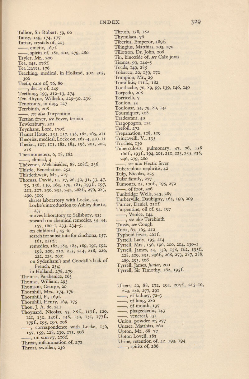 Talbor, Sir Robert, 59, 60 Tansy, 149, 174, 177 Tartar, crystals of, 205 , emetic, 167 f. , spirits of, 180, 202, 279, 280 Tayler, Mr., 200 Tea, 241, 276f. Tea leaves, 176 Teaching, medical, in Holland, 302, 303, 306 Teeth, care of, 76, 80 , decay of, 249 Teething, 193, 212-13, 2 74 Ten Rhyne, Wilhelm, 229-30, 236 Tenotomy, in dog, 127 Terebinth, 208 , see also Turpentine Tertian fever, see Fever, tertian Tewkesbury, 201 Teynhans, Lord, i7of. Thanet House, 155, 157, 158,162, 165, 211 Theories, medical, Locke on, 163-4,310-11 Theriac, 107, hi , 182, 184, 198, 201, 202, 218 Thermometers, 6, 18, 182 , clinical, 4 Thévenot, Melchisédec, 88, 208 f., 236 Thistle, Benedictine, 252 Thistlethwait, Mr., 217 Thomas, David, 11, 17, 26, 30, 31, 33, 47, 75. 156, 159. 163, 179, 181, 193 f., 197. 211, 227, 230, 231, 242, 268f., 276, 283, 290, 300; shares laboratory with Locke, 20; Locke's introduction to Ashley due to, 23; moves laboratory to Salisbury, 33; research on chemical remedies, 34, 44, 157, 160-1, 233, 234-5; on childbirth, 45-6; search for substitute for cinchona, 157, 161, 211 f.; remedies, 182,183, 184,189,191,192, 198, 200, 210, 213, 214, 218, 220, 222, 223, 290; on Sydenham's and Goodall's lack of French, 234; in Holland, 278, 279 Thomas, Parthenice, 163 Thomas, William, 293 Thomson, George, 20 Thornhill, Mrs., 174, 176 Thornhill, F., ió9f. Thornhill, Henry, 169, 175 Thou, J. A. de, 21 x Thoynard, Nicolas, 55, 88f.,, Ii7f., 120, 121, 130, I40f., 148, 150, 151, l77f-> I79f., 195, 199, 208 , correspondence with Locke, 156, IS7» 159. 228 > 230, 271, 306 , on scurvy, 216 f. Throat, inflammation of, 272 Throat, swollen, 236 Thrush, 138, 182 Thymilaea, 76 Tiberius, Emperor, i89f. Tilingius, Matthias, 203, 270 Tillotson, Dr. John, 206 Tin, binoxide of, see Calx jovis Tisanes, 99, 144-5 Toads, 149, 285 Tobacco, 20, 139, 172 Tompion, Mr., 29 Tonsillitis, inf., 182 Toothache, 76, 89, 99, 139, 146, 249 Torpedo, 208 Torricelli, 7 Toulon, 53 Toulouse, 54, 79, 80, 141 Tourniquet, 308 Tradescant, 49 Tragopogón, 121 Trefoil, 272 Trepanation, 128, 129 Trincavelli, V., 135 Troches, 130 Tuberculosis, pulmonary, 47, 76, 138 166 f., 193Í, 194,201,210,223,235,238, 246, 279, 280 , see also Hectic fever Tuberculous nephritis, 42 Tulp, Nicolas, 225 Tulse family, 277 Tumours, 25, i7of., 195, 272 , of foot, 206 Tunbridge Wells, 213, 287 Turbervüle, Daubigny, 165, 190, 209 Turner, Daniel, 2i2f. Turpentine, oil of, 94, 197 , Venice, 144 , see also Terebinth Tussis, see Cough Tutia, 67, 165, 212 Typhoid fever, 261 £ Tyrrell, Lady, 195, 214 Tyrrell, Mrs., 156, 196, 200, 204, 230-1 Tyrrell, James, 44, 156, 158, 162, I95f., 228, 229, 231, 23Ó£, 208, 273, 287, 288, 289, 293, 306 Tyrrell, James, junior, 200 Tyrrell, Sir Timothy, 162, I95f. Ulcers, 20, 88, 172, 194, 205f., 215-16, 223, 246, 277, 291 , of kidney, 72-3 , of lung, 280 , of mouth, 137 , phagedaenic, 143 , venereal, 131 Union, powder of, 277 Untzer, Matthias, 260 Upton, Mr., 68, 77 Upton Lovell, 183 Urine, retention of, 42, 193, 194 , spirits of, 286