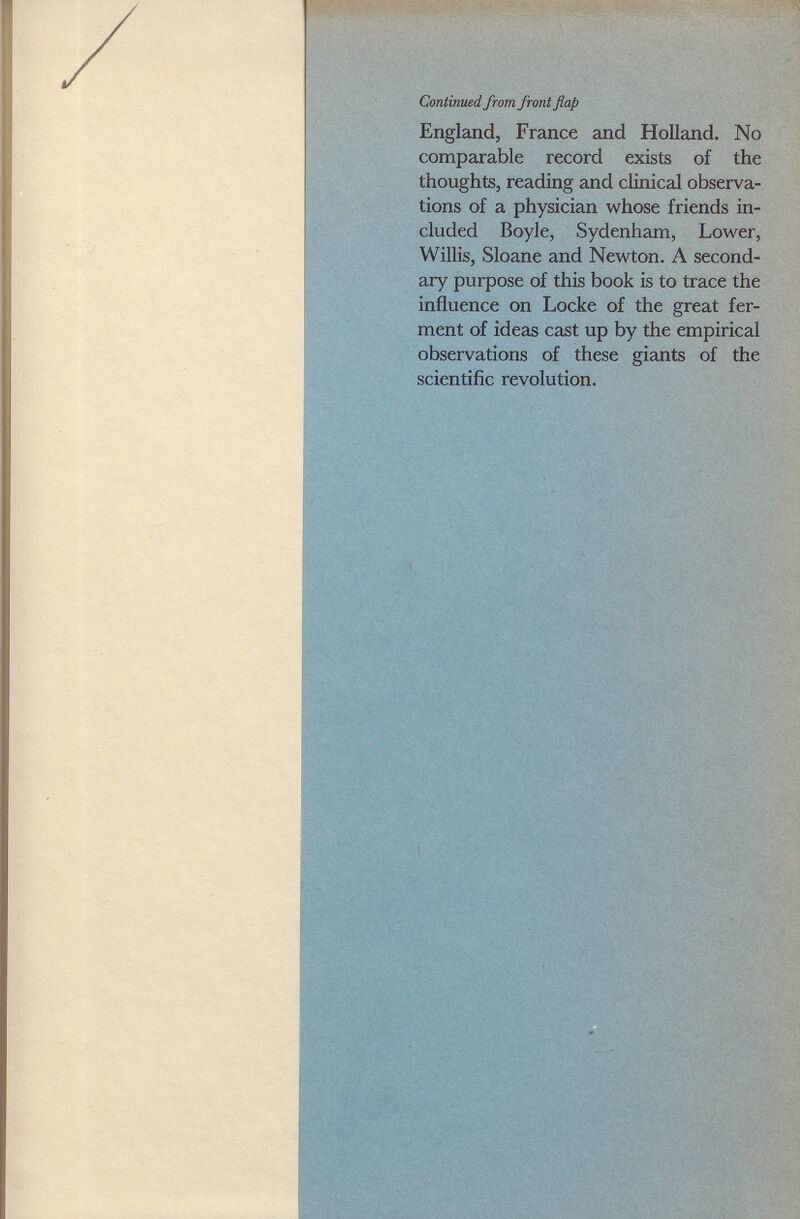 England, France and Holland. No comparable record exists of the thoughts, reading and clinical observa tions of a physician whose friends in cluded Boyle, Sydenham, Lower, Willis, Sloane and Newton. A second ary purpose of this book is to trace the influence on Locke of the great fer ment of ideas cast up by the empirical observations of these giants of the scientific revolution.