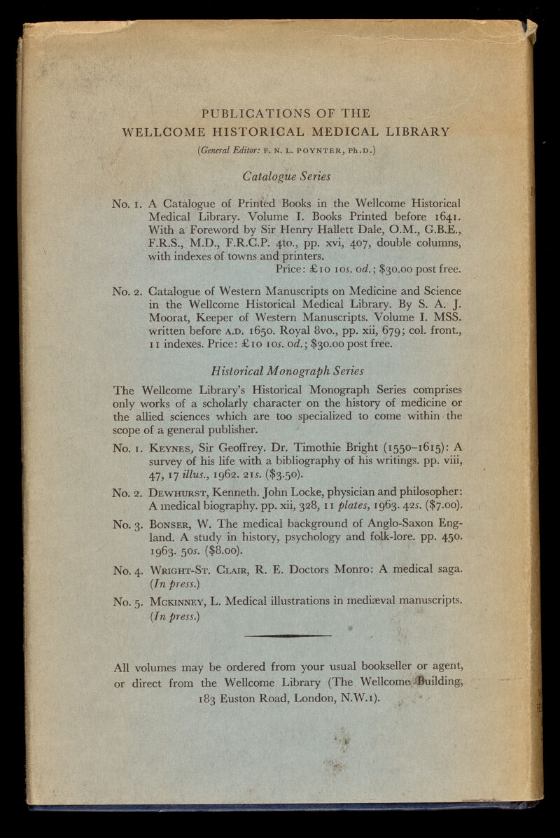 PUBLICATIONS OF THE WELLCOME HISTORICAL MEDICAL LIBRARY (iGeneral Editor: f. n. l. poynter , Ph.D.) Catalogue Series No. i. A Catalogue of Printed Books in the Wellcome Historical Medical Library. Volume I. Books Printed before 1641. With a Foreword by Sir Henry Hallett Dale, O.M., G.B.E., F.R.S., M.D., F.R.C.P. 4to., pp. xvi, 407, double columns, with indexes of towns and printers. Price: £10 10s. od.; $30.00 post free. No. 2. Catalogue of Western Manuscripts on Medicine and Science in the Wellcome Historical Medical Library. By S. A. J. Moorat, Keeper of Western Manuscripts. Volume I. MSS. written before a.d. 1650. Royal 8vo., pp. xii, 679; col. front., 11 indexes. Price: £10 105. od.; $30.00 post free. Historical Monograph Series The Wellcome Library's Historical Monograph Series comprises only works of a scholarly character on the history of medicine or the allied sciences which are too specialized to come within the scope of a general publisher. No. i. Keynes., Sir Geoffrey. Dr. Timothie Bright (1550-1615): A survey of his life with a bibliography of his writings, pp. viii, 47, 17 illus., 1962. 2ii. ($3.50). No. 2. Dewhurst, Kenneth. John Locke, physician and philosopher: A medical biography, pp. xii, 328, 11 plates, 1963. 42 s. ($7.00). No. 3. Bonser, W. The medical background of Anglo-Saxon Eng land. A study in history, psychology and folk-lore. pp. 450. 1963- 5 0i - ($8.00). No. 4. Wright-St. Clair, R. E. Doctors Monro: A medical saga. (In press) No. 5. Mckinney, L. Medical illustrations in mediaeval manuscripts. (In press) All volumes may be ordered from your usual bookseller or agent, or direct from the Wellcome Library (The Wellcome -Building, 183 Euston Road, London, N.W. i).