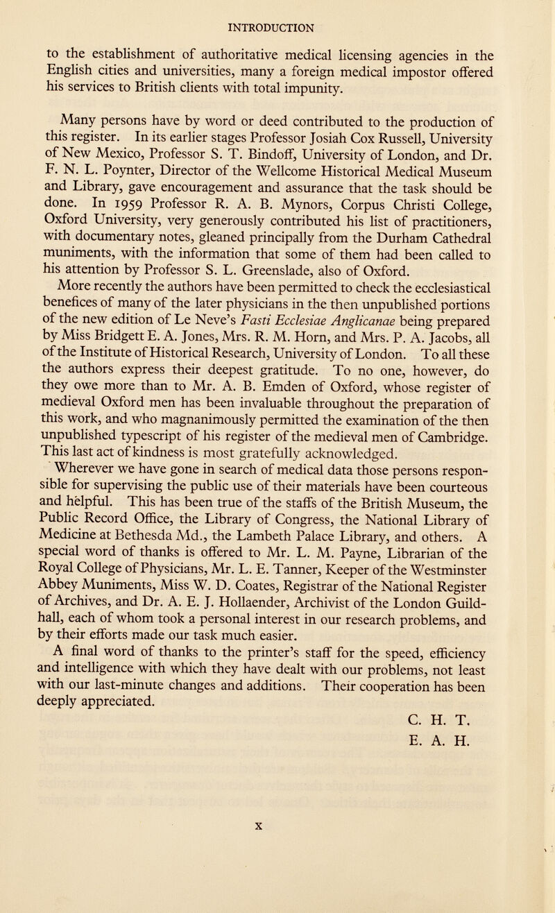 to the establishment of authoritative medical licensing agencies in the English cities and universities, many a foreign medical impostor offered his services to British clients with total impunity. Many persons have by word or deed contributed to the production of this register. In its earlier stages Professor Josiah Cox Russell, University of New Mexico, Professor S. T. Bindoff, University of London, and Dr. F. N. L. Poynter, Director of the Wellcome Historical Medical Museum and Library, gave encouragement and assurance that the task should be done. In 1959 Professor R. A. B. Mynors, Corpus Christi College, Oxford University, very generously contributed his list of practitioners, with documentary notes, gleaned principally from the Durham Cathedral muniments, with the information that some of them had been called to his attention by Professor S. L. Greenslade, also of Oxford. More recently the authors have been permitted to check the ecclesiastical benefices of many of the later physicians in the then unpublished portions of the new edition of Le Neve's Fasti Ecclesiae Anglicanae being prepared by Miss Bridgett E. A. Jones, Mrs. R. M. Horn, and Mrs. P. A. Jacobs, all of the Institute of Historical Research, University of London. T o all these the authors express their deepest gratitude. To no one, however, do they owe more than to Mr. A. B. Emden of Oxford, whose register of medieval Oxford men has been invaluable throughout the preparation of this work, and who magnanimously permitted the examination of the then unpublished typescript of his register of the medieval men of Cambridge. This last act of kindness is most gratefully acknowledged. Wherever we have gone in search of medical data those persons respon sible for supervising the public use of their materials have been courteous and helpful. This has been true of the staffs of the British Museum, the Public Record Office, the Library of Congress, the National Library of Medicine at Bethesda Md., the Lambeth Palace Library, and others. A special word of thanks is offered to Mr. L. M. Payne, Librarian of the Royal College of Physicians, Mr. L. E. Tanner, Keeper of the Westminster Abbey Muniments, Miss W. D. Coates, Registrar of the National Register of Archives, and Dr. A. E. J. Hollaender, Archivist of the London Guild hall, each of whom took a personal interest in our research problems, and by their efforts made our task much easier. A final word of thanks to the printer's staff for the speed, efficiency and intelligence with which they have dealt with our problems, not least with our last-minute changes and additions. Their cooperation has been deeply appreciated. C. H. T, E. A. H.